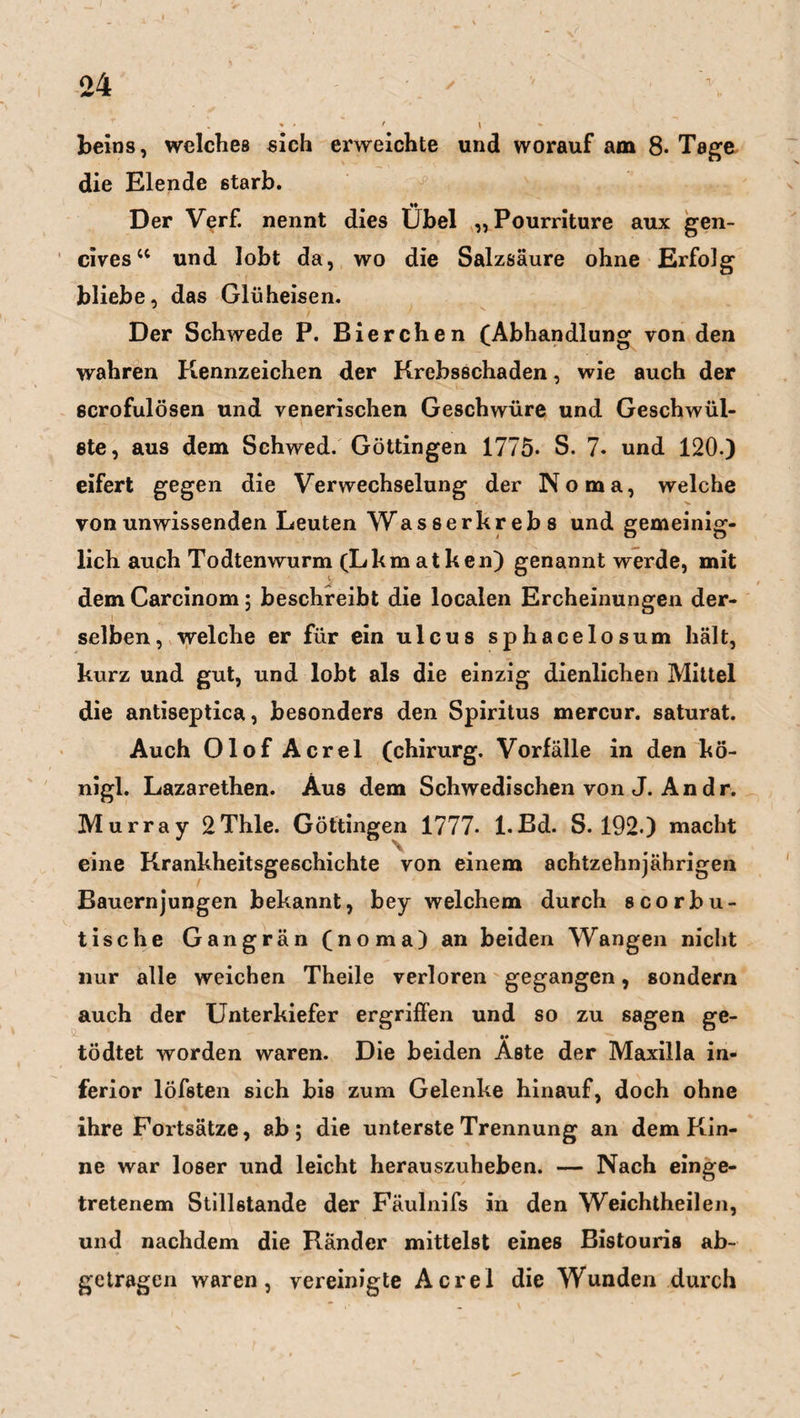 beins, welches sich erweichte und worauf am 8. Tage die Elende 6tarb. Der Verf. nennt dies Übel ,, Pourriture aux gen- cives“ und lobt da, wo die Salzsäure ohne Erfolg bliebe, das Glüheisen. Der Schwede P. Bierchen (Abhandlung von den wahren Kennzeichen der Krebsschaden, wie auch der scrofulösen und venerischen Geschwüre und Geschwül¬ ste, aus dem Schwed. Göttingen 1775. S. 7. und 120.) eifert gegen die Verwechselung der Noma, welche von unwissenden Leuten Wasser krebs und gemeinig¬ lich auch Todtenwurm (Lkmatken) genannt werde, mit dem Carcinom; beschreibt die localen Ercheinungen der¬ selben, welche er für ein ulcus sphacelosum hält, kurz und gut, und lobt als die einzig dienlichen Mittel die antiseptica, besonders den Spiritus mercur. saturat. Auch Olof Acrel (chirurg. Vorfälle in den kö- nigl. Lazarethen. Aus dem Schwedischen von J. An dr. Murray 2Thle. Göttingen 1777- l.Bd. S. 192.) macht eine Krankheitsgeschichte von einem achtzehnjährigen Bauernjungen bekannt, bey welchem durch scorbu- tische Gangrän (noma) an beiden Wangen nicht nur alle weichen Theile verloren gegangen, sondern auch der Unterkiefer ergriffen und so zu sagen ge- •• tödtet worden waren. Die beiden Aste der Maxilla in¬ ferior löfsten sich bis zum Gelenke hinauf, doch ohne ihre Fortsätze, ab; die unterste Trennung an dem Kin¬ ne war loser und leicht herauszuheben. — Nach einge¬ tretenem Stillstände der Fäulnifs in den Weichtheilen, und nachdem die Ränder mittelst eines Bistouris ab¬ getragen waren, vereinigte Acre! die Wunden durch