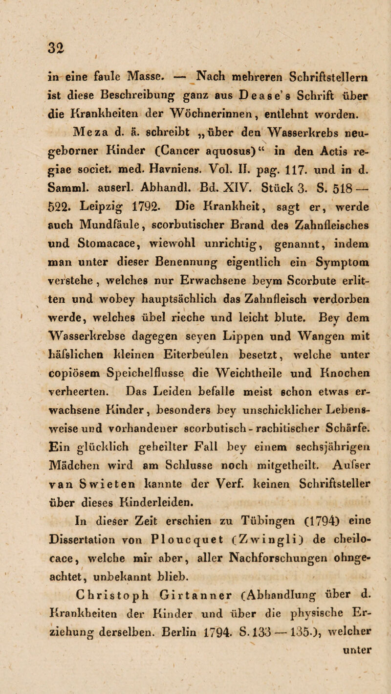 i in eine faule Masse. — Nach mehreren Schriftstellern ist diese Beschreibung ganz aus Dease’s Schrift über die Krankheiten der Wöchnerinnen, entlehnt worden. Me za d. ä. schreibt „über den Wasserkrebs neu- \ geborner Kinder (Cancer aquosus)“ in den Actis re- giae societ. med. Havniens. Vol. II. pag. 117. und in d. Samml. auserl. Abhandl. Bd. XIV. Stück 3. S. 518 — 522. Leipzig 1792- Die Krankheit, sagt er, werde auch Mundfäule, scorbutischer Brand des Zahnfleisches und Stomacace, wiewohl unrichtig, genannt, indem man unter dieser Benennung eigentlich ein Symptom verstehe , welches nur Erwachsene beym Scorbute erlit¬ ten und wobey hauptsächlich das Zahnfleisch verdorben \ werde, welches übel rieche und leicht blute. Bey dem Wasserkrebse dagegen seyen Lippen und Wangen mit häfslichen kleinen Eiterbeulen besetzt, welche unter copiösem Speichelflüsse die Weichtheile und Knochen verheerten. Das Leiden befalle meist schon etwas er¬ wachsene Kinder, besonders bey unschicklicher Lebens¬ weise und vorhandener scorbutisch-rachitischer Schärfe. Ein glücklich geheilter Fall bey einem sechsjährigen Mädchen wird am Schlüsse noch mitgetheilt. Aufser van Swieten kannte der Verf. keinen Schriftsteller über dieses Kinderleiden. In dieser Zeit erschien zu Tübingen (1794) eine Dissertation von Ploucquet (Zwingli) de cheilo- cace, welche mir aber, aller Nachforschungen ohnge- / achtet, unbekannt blieb. Christoph Girtanner (Abhandlung über d. Krankheiten der Kinder und über die physische Er¬ ziehung derselben. Berlin 1794. S. 133 — 1350, welcher unter