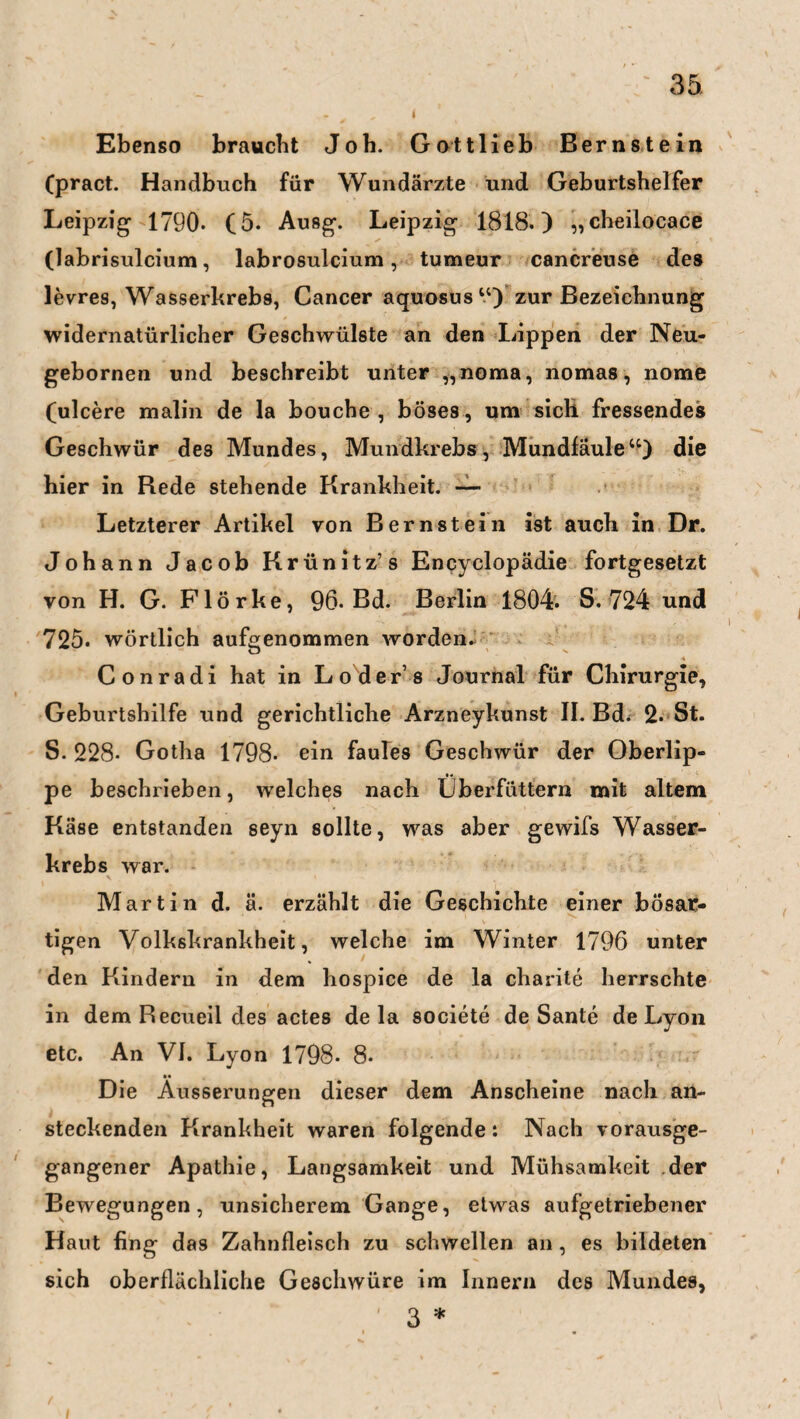 Ebenso braucht Job. Gottlieb Bernstein (pract. Handbuch für Wundärzte und Geburtshelfer Leipzig- 1790. (5. Ausg-, Leipzig- 1818.) „cheilocace (labrisulcium, labrosulcium, tumeur cancreuse des levres, Wasserkrebs, Cancer aquosus“) zur Bezeichnung widernatürlicher Geschwülste an den Lippen der Neu- gebornen und beschreibt unter „noma, nomas, nome (ulcere malin de la bouche , böses, um sich fressendes Geschwür des Mundes, Mundkrebs, Mundfäule“) die hier in Bede stehende Krankheit. — Letzterer Artikel von Bernstein ist auch in Dr. Johann Jacob Krünitz’s Encyclopädie fortgesetzt von H. G. Flörke, 96. Bd. Berlin 1804. S. 724 und 725. wörtlich aufgenommen worden. Conradi hat in Loder’s Journal für Chirurgie, Geburtshilfe und gerichtliche Arzneykunst II. Bd. 2. St. S. 228* Gotha 1798. ein faules Geschwür der Oberlip¬ pe beschrieben, welches nach Lberfüttern mit altem Käse entstanden seyn sollte, was aber gewifs Wasser¬ krebs war. Martin d. ä. erzählt die Geschichte einer bösat- tigen Volkskrankheit, welche im Winter 1796 unter den Kindern in dem hospice de la charite herrschte in dem Recueil des actes de la societe de Sante de Lyon etc. An VI. Lyon 1798. 8. Die Äusserungen dieser dem Anscheine nach an¬ steckenden Krankheit waren folgende: Nach vorausge¬ gangener Apathie, Langsamkeit und Mühsamkeit der Bewegungen, unsicherem Gange, etwas aufgetriebener Haut fing das Zahnfleisch zu schwellen an , es bildeten sich oberflächliche Geschwüre im Innern des Mundes, ' Q *