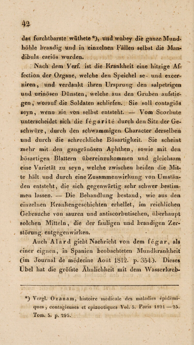 4S /■ i. ■ / das furchtbarste wüthete *), und wobey die ganze Mund¬ höhle brandig und in einzelnen Fällen selbst die Man¬ dibula cariös wurden. Nach dem Verf. ist die Krankheit eine hitzige Af- fection der Organe, welche den Speichel se- und excer- niren, und verdankt ihren Ursprung den salpetrigen und urinösen Dünsten, welche aus den Gruben aufstie- gen, worauf die Soldaten schliefen. Sie soll contagiös seyn, wenn sie von selbst entsteht. — Vom Scorbute unterscheidet sich die fegarite durch den Sitz der Ge¬ schwüre , durch den schwammigen Character derselben und durch die schreckliche Bösartigkeit. Sie scheint mehr mit den gangränösen Aphthen, sowie mit den bösartigen Blattern übereinzukommen und gleichsam eine Varietät zu seyn, welche zwischen beiden die Mit¬ te hält und durch eine Zusammenwirkung von Umstän¬ den entsteht, die sich gegenwärtig sehr schwer bestim¬ men lassen. — Die Behandlung bestand, wie aus den einzelnen Krankengeschichten erhellet, im reichlichen Gebrauche von sauren und antiscorbutischen, überhaupt solchen Mitteln, die der fauligen und brandigen Zer- , Störung, entgegenwirken. Auch Alard giebt Nachricht von dem fegar, als einer eignen, in Spanien beobachteten Mundkrankheit (im Journal de medecine Aoüt 1812. p. 354 ). Dieses Übel hat die gröfste Ähnlichkeit mit dem Wasscrkreb- *) Vergl. Ozanara, histoire medicale des maladies epidemi- ques , contagieuses et epizootiques V©1. 5. Paris 1821—25. Tom. 5. p. 295.