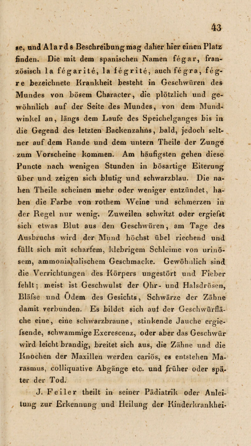 ge, und Alards Beschreibung mag daher hier einen Platz finden. Die mit dem spanischen Namen fegar, fran¬ zösisch la fegarite, la fegrite, auchfegra, feg- re bezeichnete Krankheit besteht in Geschwüren des Mundes von bösem Character, die plötzlich und ge¬ wöhnlich auf der Seite des Mundes, von dem Mund¬ winkel an, längs dem Laufe des Speichelganges bis in die Gegend des letzten Backenzahns, bald, jedoch selt¬ ner auf dem Rande und dem untern Theile der Zunge . zum Vorscheine kommen. Am häufigsten gehen diese Puncte nach wenigen Stunden in bösartige Eiterung über und zeigen sich blutig und schwarzblau. Die na¬ hen Theile scheinen mehr oder weniger entzündet, ha¬ ben die Farbe von rothem Weine und schmerzen in der Regel nur wenig. Zuweilen schwitzt oder ergiefst sich etwas Blut aus den Geschwüren, am Tage des Ausbruchs wird der Mund höchst übel riechend und H * ✓ füllt sich mit scharfem, klebrigem Schleime von urinö- sem, ammoniakalischem Geschmacke. Gewöhnlich sind l i. die Verrichtungen des Körpers ungestört und Fieber fehlt: meist ist Geschwulst der Ohr- und Halsdrüsen, •• Bläfse und Odem des Gesichts, Schwärze der Zähne damit verbunden. Es bildet sich auf der Geschwürflä¬ che eine, eine schwarzbraune, stinkende Jauche erode- fsende, schwammige Excrescenz, oder aber das Geschwür wird leicht brandig, breitet sich aus, die Zähne und die Knochen der Maxillen werden cariös, es entstehen Ma¬ rasmus, colliquative Abgänge etc. und früher oder spä,- ter der Tod. J. Feiler theilt in seiner Pädiatrik oder Anlei- , tung zur Erkennung und Heilung der Kinderkrankhei-