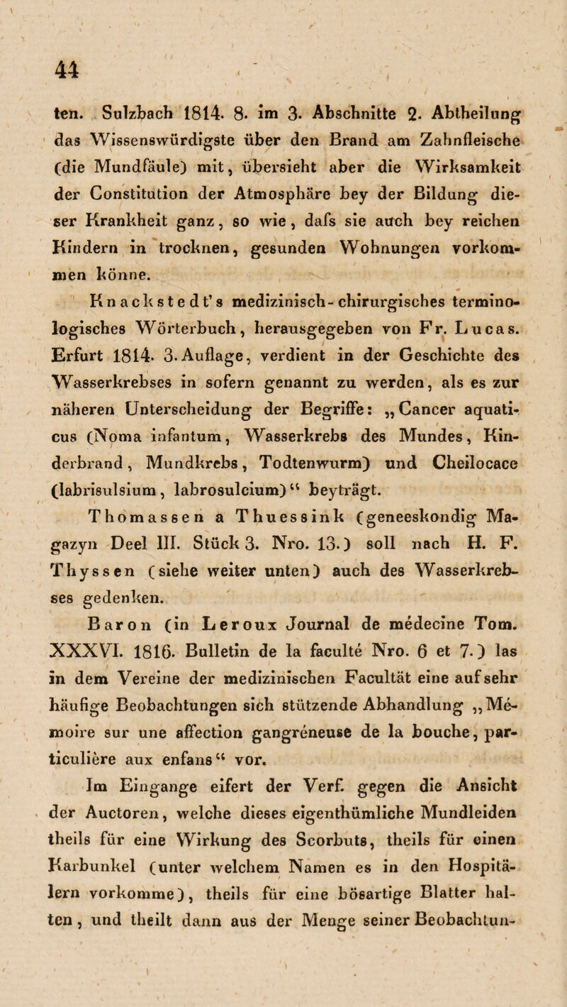 ten. Sulzbach 1814. 8. im 3* Abschnitte 2- Abtheilung das Wissenswürdigste über den Brand am Zahnfleische (die Mundfaule) mit, übersieht aber die Wirksamkeit der Constitution der Atmosphäre bey der Bildung die¬ ser Krankheit ganz, so wie, dafs sie auch bey reichen Kindern in trocknen, gesunden Wohnungen Vorkom¬ men könne. Knackstedt’s medizinisch-chirurgisches termino¬ logisches Wörterbuch, herausgegeben von Fr. Lucas. Erfurt 1814- 3-Auflage, verdient in der Geschichte des Wasserkrebses in sofern genannt zu werden, als es zur näheren Unterscheidung der Begriffe: „Cancer aquati- * „ * cus (Noma infantum, Wasserkrebs des Mundes, Kin¬ derbrand , Mundkrebs, Todtenwurm) und Cheilocace (labrisulsium, labrosulcium) 44 beyträgt. Thomassen a Thuessink (geneeskondig Ma- gazyn Deel III. Stück 3. Nro. 13.) soll nach H. F. Thyssen (siehe weiter unten) auch des Wasserkreb- ses gedenken. Baron (in Leroux Journal de medecine Tom. XXXVI. 1816- Bulletin de la faculte Nro. 6 et 7-) las in dem Vereine der medizinischen Facultät eine aufsehr häufige Beobachtungen sich stützende Abhandlung ,, Me¬ moire sur une affection gangreneuse de la bouche, par- ticuliere aux enfans44 vor. Im Eingänge eifert der Verf. gegen die Ansicht \ / ' der Auctoren, welche dieses eigentümliche Mundleiden theils für eine Wirkung des Scorbuts, theils für einen Karbunkel (unter welchem Namen es in den Hospitä¬ lern vorkomme), theils für eine bösartige Blatter hal¬ ten , und theilt dann aus der Menge seiner Beobachtun- i