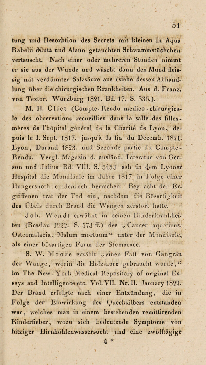 tung und Resorbtion des Secrets mit kleinen in Aqua Rabelii diluta und Alaun getauchten Schwammstückchen vertauscht. Nach einer oder mehreren Stunden nimmt er sie aus der Wunde und wäscht dann den Mund fleis- sig mit verdünnter Salzsäure aus (siehe dessen Abhand¬ lung über die chirurgischen Krankheiten. Aus d. Franz, von Textor. Würzburg 1821. Bd. 17. S. 336 ). M. H. Cliet (Compte- Rendu medico -chirurgica- le des observations recueillies dans la salle des filles- meres de lhöpital general de la Charite de Lyon, de- puis le I. Sept. 1817- jusqu’a la fin du Decemb. 1821. Lyon, Durand 1823- und Seconde partie du Compte - Rendu. Vergl. Magazin d. ausländ. Literatur von Ger- son und Julius Bd. VIIT. S. 545 ) sah in <bem Lyonei* Hospital die Mundfäule im Jahre 1817 in Folge einer Hungersnoth epidemisch herrschen. Bey acht der Er¬ griffenen trat der Tod ein, nachdem die Bösartigkeit des Lbels durch Brand die Wangen zerstört hatte. Joh. Wen dt erwähnt in seinen Kinderkrankhei¬ ten (Breslau 1822. S. 573 ff-) des „Cancer aquaticus, Osteomalacia, Malum mortuum “ unter der Mundfäule, als einer bösartigen Form der Stomacace. o S. W. Moore erzählt „einen p£ill von Gangrän der Wange, worin die Holzsäure gebraucht wurde,“ im The New-York Medical Repository of original Es¬ says and Intelligence etc. Vol.VII. Nr. II. January 1822. Der Brand erfolgte nach einer Entzündung, die in Folge der Einwirkung des Quecksilbers entstanden war, welches man in einem bestehenden remittirenden Kinderfieber, wozu sich bedeutende Symptome von hitziger Hirnhöhlenwassersucht und eine zwölftägige 4 *