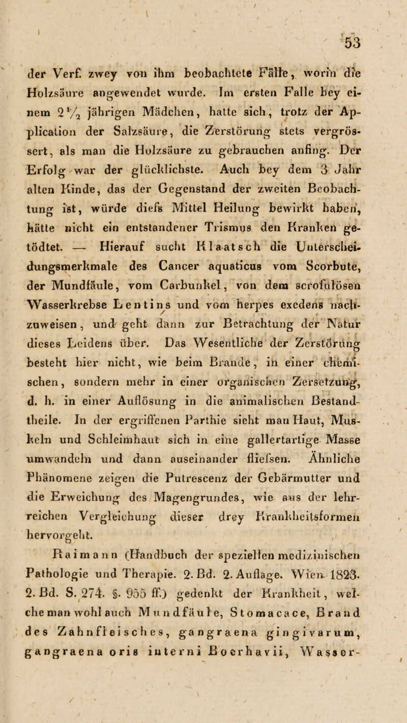 der Verf zwey von ihm beobachtete Falte, worin die Holzsäure angewendet wurde. Im ersten Falle bey ei¬ nem 2 % jährigen Mädchen, hatte sich, trotz der Ap¬ plication der Salzsäure, die Zerstörung stets vergrös- sert, als man die Holzsäure zu gebrauchen anfing. Der Erfolg war der glücklichste. Auch bey dem 3 Jahr alten Kinde, das der Gegenstand der zweiten Beobach¬ tung ist, würde diefs Mittel Heilung bewirkt haben, hätte nicht ein entstandener Trismus den Kranken ge- tödtet. — Hierauf sucht Klaatsch die Unterschei¬ dungsmerkmale des Cancer aquaticus vom Scorbute, der Mundfäule, vom Carbunkel, von dem scrofulösen Wasserkrebse Lenti ns und vom herpes exedens nach- zuweisen, und geht dann zur Betrachtung der Natur dieses Leidens über. Das Wesentliche der Zerstörung besteht hier nicht, wie beim Brande, in einer chemi¬ schen, sondern mehr in einer organischen Zersetzung, d. h. in einer Auflösung in die animalischen Bestand- theile. In der ergriffenen Parthie sieht man Haut, Mus¬ keln und Schleimhaut sich in eine gallertartige Masse umwandeln und dann auseinander fliefsen. Ähnliche Phänomene zeigen die Putrescenz der Gebärmutter und die Erweichung des Magengrundes, wie aus der lehr¬ reichen Vergleichung dieser drey Firankheitsformen hervorgeht. Raimann (Handbuch der speziellen medizinischen Pathologie und Therapie. 2- Bd. 2. Auflage. Wien 1823* 2. ßd. S. 274. §. Ö55 ff.) gedenkt der Krankheit, wel¬ che man wohl auch Mundfäule, Stomacace, Brand de9 Zahnfleisches, gangraena gingivarum, gangraena orig iuterni Bocrhavii, Wassor- /