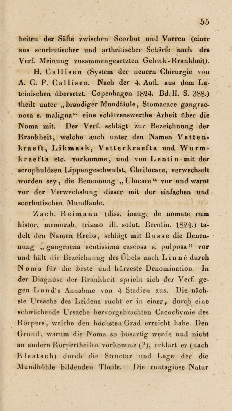 t 55 / heiten der Säfte zwischen Scorbut und Varren (einer aus scorbutischer und arthritischer Schärfe nach des Verf. Meinung zusammengesetzten Gelenh - Krankheit). H, Callisen (System der neuern Chirurgie von A. C. P. Callisen. Nach der 4. Au fl. aus dem La¬ teinischen übersetzt. Copenhagen 1824. Bd. II. S. 3880 theilt unter „ brandiger Mundfäule, Stomacace gangrae¬ nosa s. maligna“ eine schätzenswerthe Arbeit über die Noma mit. Der Verf. schlägt zur Bezeichnung der Krankheit, welche auch unter den Namen Vatten- kraeft, Likmask, Vatt e r kra eft a und Wurm- kraefta etc. vorkomme, und von Lentin mit der scrophulösen Lippengeschwulst, Cheilocace, verwechselt worden sey, die Benennung „Ulocace1* vor und warnt vor der Verwechslung dieser mit der einfachen und scorbutischen Mundfäule.. « ' Zach. R ei mann (diss. inaug._ de nomatc cum \ t histor,. memorab. trismo ill. solut. Berolin. 18240 ta¬ delt den Namen Krebs, schlägt mit Busse die Benen¬ nung „ gangraena acutissima caseosa s. pulposa“ vor «• und hält die Bezeichnung des Übels nach Lin ne durch N oma für die beste und kürzeste Denomination. In der Diagnose der Krankheit spricht sich der Verf. ge¬ gen Lund’s Annahme von 4 Stadien aus. Dier näch¬ ste Ursache des Leidens sucht er in einer» durch eine schwächende Ursache hervorgebrachten Cacocbymie des Körpers, welche den höchsten Grad erreicht habe. Den Grund, warum die Noma so bösartig werde und nicht an andern Körperlheilen vorkomme (?), erklärt er (nach Klaatsch) durch die Structur und Lage der die Mundhöhle bildenden Tlieile. Die contagiüse Natur