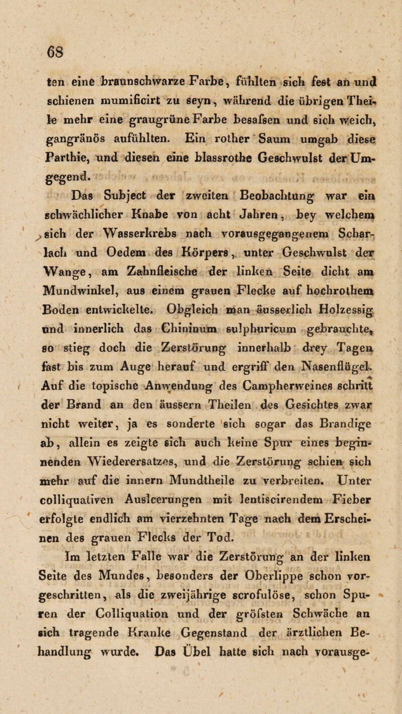 ten eine braunschwarze Farbe, fühlten sich fest an und schienen mumificirt zu seyn, während die übrigen Thei- le mehr eine graugrüne Farbe besafsen und sich weich, gangränös aufühlten. Ein rother Saum umgab diese Parthie, und diesen eine blassrothe Geschwulst der Um¬ gegend. Das Subject der zweiten Beobachtung war ein schwächlicher Knabe von acht Jahren, bey welchem sich der Wasserkrebs nach vorausgegangenem Schar¬ lach und Oedem des Körpers,. unter Geschwulst der Wange, am Zahnfleische der linken Seite dicht am Mundwinkel, aus einem grauen Flecke auf hochrotbem Boden entwickelte. Obgleich man äusserlich Holzessig und innerlich das Chininum sulphuricum gebrauchte, so stieg doch die Zerstörung innerhalb drey Tagen fast bis zum Auge herauf und ergriff den Nasenflügel-. * Auf die topische Anwendung des Campherweines schritt der Brand an den äussern Theilen des Gesichtes zwar nicht weiter, ja es sonderte 'sich sogar das Brandige ab, allein es zeigte sich auch keine Spur eines begin¬ nenden Wiederersatzes, und die Zerstörung schien sich mehr auf die innern Mundtheile zu verbreiten. Unter colliquativen Ausleerungen mit lentiscirendem Fieber erfolgte endlich am vierzehnten Tage nach dem Erschei¬ nen des grauen Flecks der Tod. Im letzten Falle war die Zerstörung an der linken Seite des Mundes, besonders der Oberlippe schon vor¬ geschritten, als die zweijährige scrofulöse, schon Spu¬ ren der Golliquation und der gröfsten Schwäche an «ich tragende Kranke Gegenstand der ärztlichen Be¬ handlung wurde. Das Übel hatte sich nach vorausge-