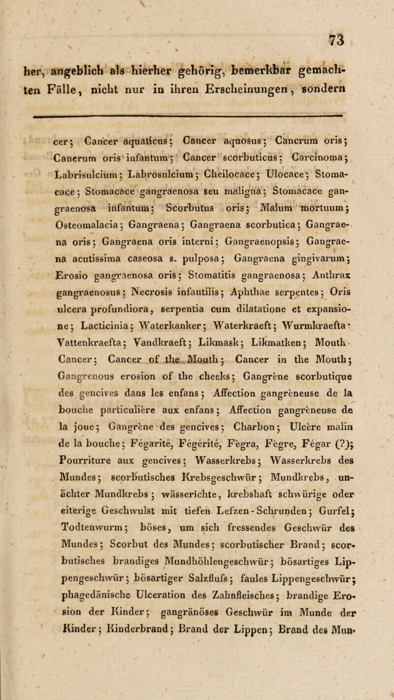 her, angeblich als hierher gehörig, bemerkbar gemach¬ ten Fälle, nicht nur in ihren Erscheinungen, sondern cer; Cancer aquaticus; Cancer aquosus; Cäncrum oris; Canerum oris infantum; Cancer scorbuticus; Carcinoma; Labrisulcium; Labrosulcium; Cheilocace; Ulocace; Stoma- cace; Stomacace gangraenosa seu maligna; Stomacace gan¬ graenosa infantum; Scorbutus oris; Malum mortuurn; Osteomalacia; Gangraena; Gangraena scorbutica; Gangrae- na oris; Gangraena oris interni; Gangraenopsis; Gangrae¬ na acutissima caseosa s. pulposa; Gangraena gingivarum; Erosio gangraenosa oris; Stomatitis gangraenosa; Anthrax gangraenosus; Necrosis infantilis; Aphthae serpentes; Oris ulcera profundiora, serpentia cum dilatatione et expansio- ne; Lacticinia; Waterkanker; Waterkraeft; Wurmkraefta* Vattenkraefta; Yandkraeft; Likmask; Likmatken; Mouth Cancer; Cancer of the Moutli; Cancer in the Mouth; Gangrenous erosion of the cheeks; Gangrene scorbutique des gencives dans les enfans; Affection gangreneuse de la bouche particuliere aux enfans; Affection gangreneuse de la joue; Gangrene des gencives; Charbon; Ulcere malin de la bouche; Fegarite, Fegerite, Fegra, Fegre, Fegar (?J; Pourriture aux gencives; Wasserkrebs; Wasserkrebs des Mundes; scorbutisches Krebsgeschwür ; Mundkrebs, un- acliter Mundkrebs ; wässerichte, krebshaft schvvürige oder eiterige Geschwulst mit tiefen Lefzen-Schrunden; Gurfel; Todtenwurm; böses, um sich fressendes Geschwür des Mundes; Scorbut des Mundes; scorbutischer Brand; scor¬ butisches brandiges Mundhöhlengeschwür; bösartiges Lip¬ pengeschwür; bösartiger Salzflufs; faules Lippengeschwür; phagedänische Ulceration des Zahnfleisches; brandige Ero¬ sion der Kinder; gangränöses Geschwür im Munde der Kinder; Kinderbrand; Brand der Lippen; Brand des Mur» I