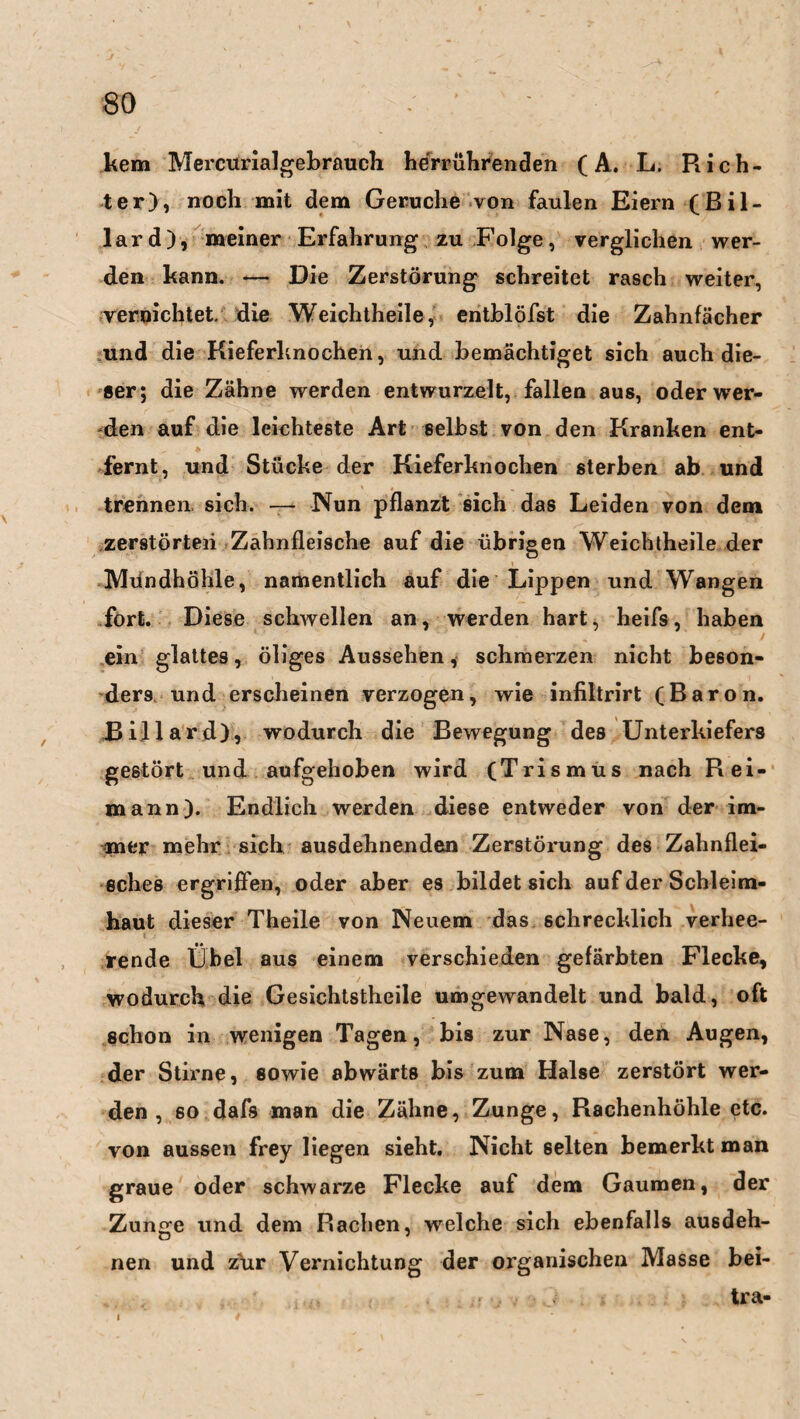 kem Mercurialgebrauch herrührenden (A. L. Rich¬ ter), noch mit dem Gerüche von faulen Eiern (Bil¬ lard), meiner Erfahrung zu Folge, verglichen wer¬ den kann. — Die Zerstörung schreitet rasch weiter, vernichtet, die Weichtheile, entblöfst die Zahnfächer und die Kieferknochen, und bemächtiget sich auch die¬ ser; die Zähne werden entwurzelt, fallen aus, oder wer¬ den auf die leichteste Art selbst von den Kranken ent¬ fernt, und Stücke der Kieferknochen sterben ab und trennen, sich. — Nun pflanzt sich das Leiden von dem zerstörten Zahnfleische auf die übrigen Weichtheile der Mundhöhle, namentlich auf die Lippen und Wangen fort. Diese schwellen an, werden hart, heifs, haben ein glattes, öliges Aussehen, schmerzen nicht beson¬ ders und erscheinen verzogen, wie infiltrirt (Baron. Billard), wodurch die Bewegung des Unterkiefers gestört und aufgehoben wird (Trismus nach R ei¬ mann). Endlich werden diese entweder von der im¬ mer mehr sich ausdehnenden Zerstörung des Zahnflei¬ sches ergriffen, oder aber es bildet sich auf der Schleim¬ haut dieser Theile von Neuem das schrecklich verhee¬ rende Übel aus einem verschieden gefärbten Flecke, wodurch die Gesichtstheile umgewandelt und bald, oft schon in wenigen Tagen, bis zur Nase, den Augen, der Stirne, sowie abwärts bis zum Halse zerstört wer¬ den , so dafs man die Zähne, Zunge, Rachenhöhle etc. von aussen frey liegen sieht. Nicht selten bemerkt man graue oder schwarze Flecke auf dem Gaumen, der Zuncre und dem Rachen, welche sich ebenfalls ausdeh- nen und z)ir Vernichtung der organischen Masse bei- tra- i