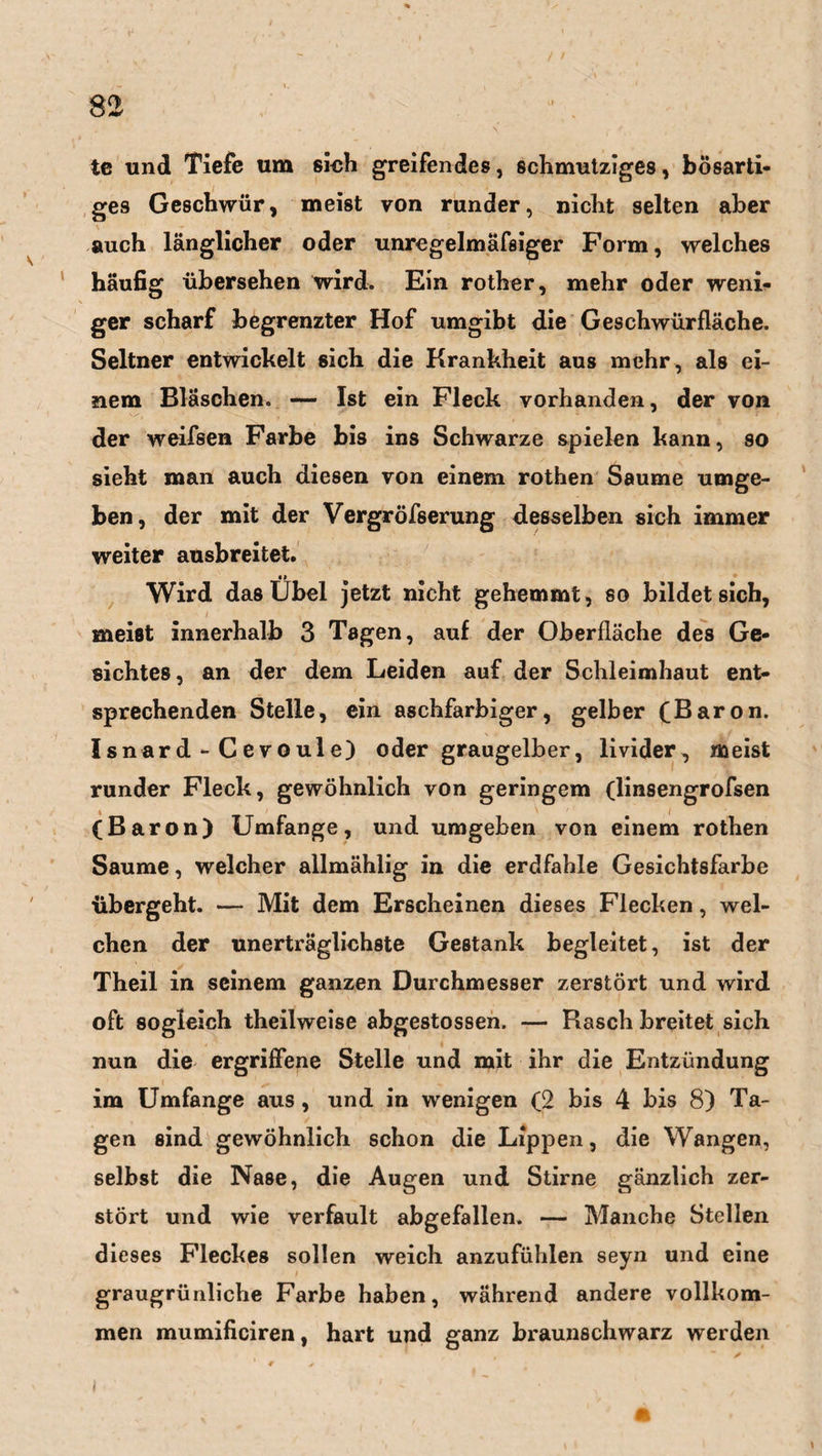 te und Tiefe um sich greifendes, schmutziges, bösarti¬ ges Geschwür, meist von runder, nicht selten aber auch länglicher oder unregelmäfsiger Form, welches häufig übersehen wird. Ein rother, mehr oder weni¬ ger scharf begrenzter Hof umgibt die Geschwürfläche. Seltner entwickelt sich die Krankheit aus mehr, als ei¬ nem Bläschen. — Ist ein Fleck vorhanden, der von der weifsen Farbe bis ins Schwarze spielen kann, so sieht man auch diesen von einem rothen Saume umge¬ ben, der mit der Vergröfserung desselben sich immer weiter ausbreitet. • i Wird das Übel jetzt nicht gehemmt, so bildet sich, meist innerhalb 3 Tagen, auf der Oberfläche des Ge¬ sichtes , an der dem Leiden auf der Schleimhaut ent¬ sprechenden Stelle, ein aschfarbiger, gelber (Baron. Isnard - Cevoule) oder graugelber, livider, meist runder Fleck, gewöhnlich von geringem (linsengrofsen (Baron) Umfange, und umgeben von einem rothen Saume, welcher allmählig in die erdfahle Gesichtsfarbe übergeht. — Mit dem Erscheinen dieses Flecken, wel¬ chen der unerträglichste Gestank begleitet, ist der Theil in seinem ganzen Durchmesser zerstört und wird oft sogleich theilweise abgestossen. — Kasch breitet sich nun die ergriffene Stelle und mit ihr die Entzündung im Umfange aus , und in wenigen (2 bis 4 bis 8) Ta¬ gen sind gewöhnlich schon die Lippen, die Wangen, selbst die Nase, die Augen und Stirne gänzlich zer¬ stört und wie verfault abgefallen. — Manche Stellen dieses Fleckes sollen weich anzufühlen seyn und eine graugrünliche Farbe haben, während andere vollkom¬ men mumificiren, hart und ganz braunschwarz werden