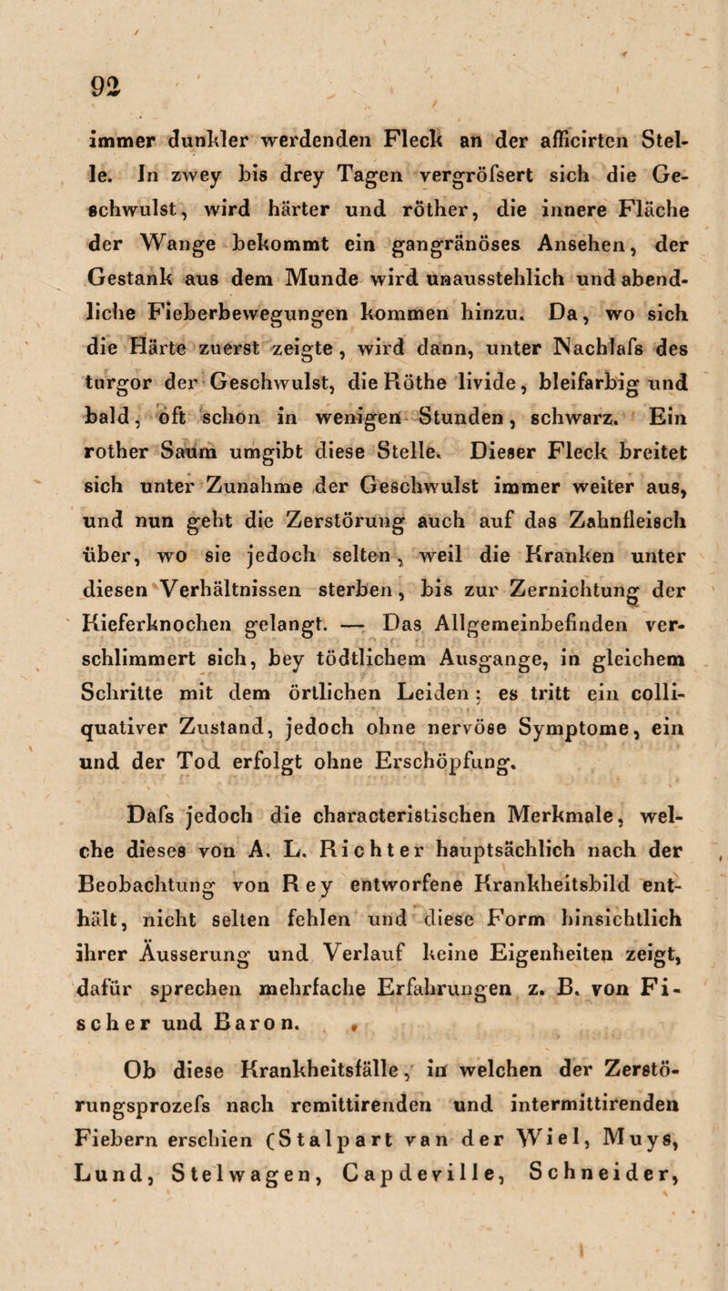 immer dunkler werdenden Fleck an der afficirten Stel¬ le. In zwey bis drey Tagen vergröfsert sich die Ge¬ schwulst, wird härter und röther, die innere Fläche der Wange bekommt ein gangränöses Ansehen, der Gestank aus dem Munde wird unausstehlich und abend¬ liche Fieberbewegungen kommen hinzu. Da, wo sich die Härte zuerst zeigte, wird dann, unter Nachlafs des turgor der Geschwulst, dieRöthe livide, bleifarbig und bald, oft schon in wenigen Stunden, schwarz. Ein rother Saum umgibt diese Stelle. Dieser Fleck breitet sich unter Zunahme der Geschwulst immer weiter aus, und nun geht die Zerstörung auch auf das Zahnfleisch über, wo sie jedoch selten, weil die Kranken unter diesen Verhältnissen sterben, bis zur Zernichtung der Kieferknochen gelangt. — Das Allgemeinbefinden ver¬ schlimmert sich, bey tödtlichem Ausgange, in gleichem Schritte mit dem örtlichen Leiden; es tritt ein colli- quativer Zustand, jedoch ohne nervöse Symptome, ein und der Tod erfolgt ohne Erschöpfung. Dafs jedoch die characteristischen Merkmale, wel¬ che dieses von A. L. Richter hauptsächlich nach der Beobachtung von Rey entworfene Krankheitsbild ent¬ hält, nicht selten fehlen und diese Form hinsichtlich ihrer Äusserung und Verlauf keine Eigenheiten zeigt, dafür sprechen mehrfache Erfahrungen z. B. von Fi¬ scher und Baron. v Ob diese Krankheitsfälle, in welchen der Zerstö- rungsprozefs nach remittirenden und intermittirenden Fiebern erschien (Stalpart van der Wiel, Muys, Lund, Stelwagen, Capdeville, Schneider,