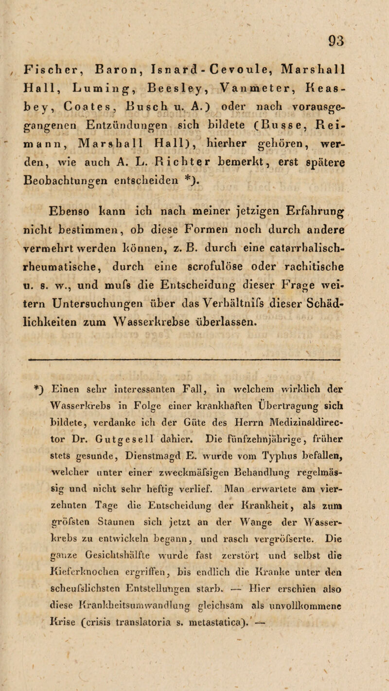 , Fischer, Baron, Is n ar d - C e vo ule, Marshall Hall, Luming, Beesley, Vanmeter, Keas- bey, Coates, Busch u. A.) oder nach vorausge¬ gangenen Entzündungen sich bildete (Busse, Rei- mann, Marshall Hall), hierher gehören, wer¬ den, wie auch A. L. Richter bemerkt, erst spätere Beobachtungen entscheiden *). Ebenso kann ich nach meiner jetzigen Erfahrung nicht bestimmen, ob diese Formen noch durch andere vermehrt werden können, z. B. durch eine catarrhalisch- rheumatische, durch eine scrofulöse oder rachitische u. s. w., und mufs die Entscheidung dieser Frage wei¬ tern Untersuchungen über das Verhältnifs dieser Schäd¬ lichkeiten zum Wasserkrebse überlassen. *) Einen sehr interessanten Fall, in welchem wirklich der Wasserkrebs in Folge einer krankhaften Übertragung sich bildete, verdanke ich der Güte des Herrn Medizinaldirec¬ tor Dr. Gutgesell dahier. Die fünfzehnjährige, früher stets gesunde, Dienstmagd E. wurde vom Typhus befallen, welcher unter einer zweckmäßigen Behandlung regelmäs¬ sig und nicht sehr heftig verlief. Man erwartete am vier¬ zehnten Tage die Entscheidung der Krankheit, als zum grofsten Staunen sich jetzt an der Wange der Wasser¬ krebs zu entwickeln begann, und rasch vergröfserte. Die ganze Gesichtshälfte wurde fast zerstört und selbst die Kieferknochen ergriffen, bis endlich die Kranke unter den scheufslichsten Entstellungen starb. — Hier erschien also diese Krankheitsumwandlung gleichsam als unvollkommene Krise (crisis translatoria s. metastatica). —