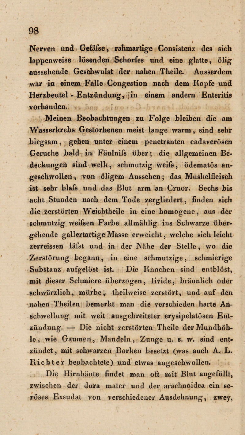 Nerven und Gefäfse, rahmartige Consistenz des sich lappenweise lösenden Schorfes und eine glatte, ölig aussehende Geschwulst der nahen Theile. Ausserdem war in einem Falle Congestion nach dem Kopfe und Herzbeutel - Entzündung, j in einem andern Enteritis * i vorhanden. Meinen Beobachtungen zu Folge bleiben die am Wasserkrebs Gestorbenen meist lange warm, sind sehr biegsam, gehen unter einem penetranten cadaverösen Gerüche bald in Fäulnifs über; die allgemeinen Be¬ deckungen sind welk, schmutzig weifs, ödematös an¬ geschwollen , von öligem Aussehen; das Muskelfleisch ist sehr blafs und das Blut arm an Cruor. Sechs bis acht Stunden nach dem Tode zergliedert, finden sich die zerstörten Weichtheile in eine homogene, aus der schmutzig weifsen Farbe allmählig ins Schwarze über¬ gehende gallertartige Masse erweicht, welche sich leicht zerreissen läfst und in der Nähe der Stelle, wo die Zerstörung begann, in eine schmutzige, schmierige Substanz aufgelöst ist. Die Knochen sind entblöst, mit dieser Schmiere überzogen, livide, bräunlich oder schwärzlich, mürbe, theilweise zerstört, und auf den nahen Theilen bemerkt man die verschieden harte An¬ schwellung mit weit ausgebreiteter erysipelatösen Ent¬ zündung. — Die nicht zerstörten Theile der Mundhöh¬ le, wie Gaumen, Mandeln, Zunge u. s. w. sind ent¬ zündet , mit schwarzen Borken besetzt (was auch A. B. Richter beobachtete) und etwas angeschwollen. Die Hirnhäute findet man oft mit Blut angefüllt, zwischen der dura mater und der arachnoidea ein se¬ röses Exsudat von verschiedener Ausdehnung, zwey,