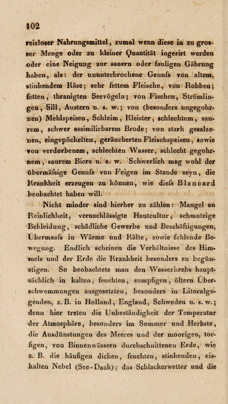 reizloser Nahrungsmittel, zumal wenn diese in zugros- I I 8er Menge oder zu kleiner Quantität ingerirt werden oder eine Neigung zur Bauern oder fauligen Gährung haben, als: der ununterbrochene Genufs von altem, stinkendem Käse; sehr fettem Fleische, von Robben; fetten, thranigten Seevögeln; von Fischen, Strömlin¬ gen, Sill, Austern u. s. w.; von (besonders ungegohr- nen) Mehlspeisen, Schleim , Kleister, schlechtem , sau¬ rem, schwer assimilirbarem Brode; von stark gesalze¬ nen, eingepöckelten, geräucherten Fleischspeisen, sowie von verdorbenem, schlechten Wasser, schlecht gegohr- nem, saurem Biere u. 8. w. Schwerlich mag wohl der ubermäfsige Genufs von Feigen im Stande seyn, die Krankheit erzeugen zu können, wie diefs Blancard beobachtet haben will. Nicht minder sind hierher zu zählen: Mangel an Reinlichkeit, vernachlässigte Hautcultur, schmutzige Bekleidung, schädliche Gewerbe und Beschäftigungen, Lbermaafs in Wärme und Kälte, sowie fehlende Be¬ wegung. Endlich scheinen die Verhältnisse des Him¬ mels und der Erde die Krankheit besonders zu begün¬ stigen. So beobachtete man den Wasserkrebs haupt¬ sächlich in kalten, feuchten, sumpfigen, öftern Über¬ schwemmungen ausgesetzten, besonders in Litoralge¬ genden, z. B. in Holland, England, Schweden u. s. w.; denn hier treten die Unbeständigkeit der Temperatur der Atmosphäre, besonders im Sommer und Herbste, die Ausdünstungen des Meeres und der moorigen, tor- figen, von Binnenwässern durchschnittenen Erde, wie z. B. die häufigen dicken, feuchten, stinkenden, eis¬ kalten Nebel (See-Daak); das Schlackerwetter und die