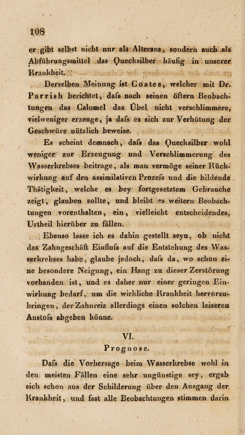 er gibt selbst nicht nur als Alterans, sondern auch als Abführungsmittel das Quecksilber häufig in unserer Krankheit. Derselben Meinung ist Coates, welcher mit Dr. Parrish belichtet, dafs nach seinen öftern Beobach- tungen das Calomel das Übel nicht verschlimmere, vielweniger erzeuge, ja dafs es sich zur Verhütung der Geschwüre nützlich beweise. Es scheint demnach, dafs das Quecksilber wohl weniger zur Erzeugung und Verschlimmerung des Wasserkrebses beitrage, als man vermöge seiner Rück¬ wirkung auf den assimilativen Prozefs und die bildende Thätigkeit, welche es bey fortgesetztem Gebrauche zeigt, glauben sollte, und bleibt es weitern Beobach¬ tungen vorenthalten, ein, vielleicht entscheidendes, Urtheil hierüber zu fällen. Ebenso lasse ich es dahin gestellt seyn, ob nicht das Zahngeschäft Einflufs auf die Entstehung des Was¬ serkrebses habe, glaube jedoch, dafs da, wo schon ei¬ ne besondere Neigung, ein Hang zu dieser Zerstörung vorhanden ist, und es daher nur einer geringen Ein¬ wirkung bedarf, um die wirkliche Krankheit hervorzu¬ bringen, der Zahnreiz allerdings einen solchen leiseren Anstofs abgeben könne. - VI. Prognose. Dafs die Vorhersage beim Wasserkrebse wohl in den meisten Fällen eine sehr ungünstige sey, ergab sich schon aus der Schilderung über den Ausgang der Krankheit, und fast alle Beobachtungen stimmen darin