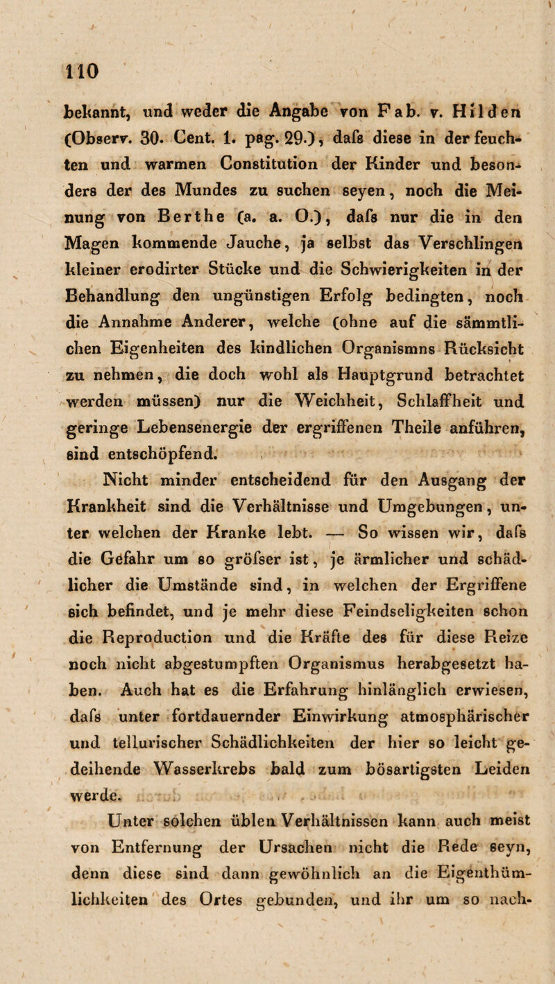 bekannt, und weder die Angabe von Pab. v. Hilden (Observ. 30* Cent. 1. pag. 29«), dafs diese in der feuch¬ ten und warmen Constitution der Kinder und beson¬ ders der des Mundes zu suchen seyen, noch die Mei¬ nung von Berthe (a. a. O.), dafs nur die in den Magen kommende Jauche, ja selbst das Verschlingen kleiner erodirter Stücke und die Schwierigkeiten in der Behandlung den ungünstigen Erfolg bedingten, noch die Annahme Anderer, welche (ohne auf die sämmtli- chen Eigenheiten des kindlichen Organismus Rücksicht zu nehmen, die doch wohl als Hauptgrund betrachtet werden müssen) nur die Weichheit, Schlaffheit und geringe Lebensenergie der ergriffenen Theile anführen, sind entschöpfend. Nicht minder entscheidend für den Ausgang der Krankheit sind die Verhältnisse und Umgebungen, un¬ ter welchen der Kranke lebt. — So wissen wir, dafs die Gefahr um so gröfser ist, je ärmlicher und schäd¬ licher die Umstände sind, in welchen der Ergriffene sich befindet, und je mehr diese Feindseligkeiten schon die Reproduction und die Kräfte des für diese Reize noch nicht abgestumpften Organismus herabgesetzt ha¬ ben. Auch hat es die Erfahrung hinlänglich erwiesen, dafs unter fortdauernder Einwirkung atmosphärischer und tellurischer Schädlichkeiten der hier so leicht ge¬ deihende Wasserkrebs bald zum bösartigsten Leiden werde* Unter solchen üblen Verhältnissen kann auch meist von Entfernung der Ursachen nicht die Rede eeyn, denn diese sind dann gewöhnlich an die Eigenthüm- lichkeiten des Ortes gebunden, und ihr um so nach-