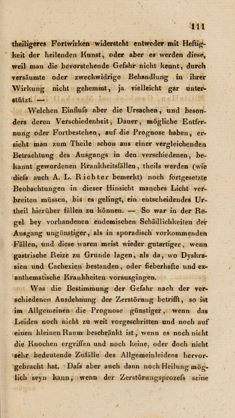 m theiligeres Fortwirken widersteht entweder mit Heftig¬ keit der heilenden Kunst, oder aber es werden diese, weil man die bevorstehende Gefahr nicht kennt, durch versäumte oder zweckwidrige Behandlung in ihrer Wirkung nicht gehemmt, ja vielleicht gar unter¬ stützt. — Welchen Einflufs aber die Ursachen, und beson¬ ders deren Verschiedenheit, Dauer, mögliche Entfer¬ nung oder Fortbestehen, auf die Prognose haben, er¬ sieht man zum Theile schon aus einer vergleichenden Betrachtung des Ausgangs in den verschiedenen, be¬ kannt gewordenen Krankheitsfällen, theils werden (wie diefs auch A. L. Richter bemerkt) noch fortgesetzte Beobachtungen in dieser Hinsicht manches Licht ver¬ breiten müssen, bis es gelingt, ein entscheidendes Ur- theil hierüber fällen zu können. — So war in der Re- i gel bey vorhandenen endemischen Schädlichkeiten der Ausgang ungünstiger, als in sporadisch vorkommenden Fällen, und diese waren meist wieder gutartiger, wenn gastrische Reize zu Grunde lagen, als da, wo Dyskra- sien und Gachexien bestanden, oder fieberhafte und ex- anthematische Krankheiten vorausgingen. Was die Bestimmung der Gefahr nach der ver¬ schiedenen Ausdehnung der Zerstörung betrifft, so ist im Allgemeinen die Prognose günstiger, wenn das Leiden noch nicht zu weit vorgeschritten und noch auf einen kleinen Raum beschränkt ist, wenn es noch nicht die Knochen ergriffen und noch keine, oder doch nicht sehr bedeutende Zufälle des Allgemeinleidens hervor¬ gebracht hat. Dafs aber auch dann noch Heilung mög¬ lich seyn kann, wenn der Zerstörungsprozefs seine