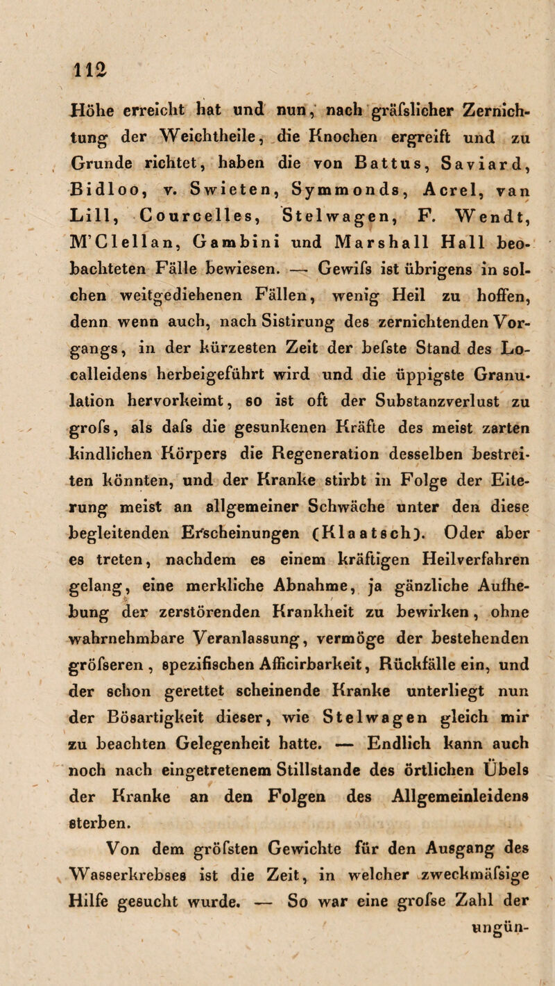 Höhe erreicht hat und nun, nach gräfslicher Zernich- tung der Weichtheile, die Knochen ergreift und zu Grunde richtet, haben die von Battus, Saviard, Bidloo, v. S wieten, Symmonds, Acrel, van Lill, Courcelles, Stelwagen, F. Wendt, M’Clellan, Gambini und Marshall Hall beo¬ bachteten Fälle bewiesen. — Gewifs ist übrigens in sol¬ chen weitgediehenen Fällen, wenig Heil zu hoffen, denn wenn auch, nach Sistirung des zernichtenden Vor¬ gangs, in der kürzesten Zeit der befste Stand des Lo¬ calleidens herbeigeführt wird und die üppigste Granu¬ lation hervorkeimt, so ist oft der Substanzverlust zu grofs, als dafs die gesunkenen Kräfte des meist zarten kindlichen Körpers die Regeneration desselben bestrei¬ ten könnten, und der Kranke stirbt in Folge der Eite¬ rung meist an allgemeiner Schwäche unter den diese begleitenden Erscheinungen (Klaatsch). Oder aber es treten, nachdem es einem kräftigen Heilverfahren gelang, eine merkliche Abnahme, ja gänzliche Aufhe¬ bung der zerstörenden Krankheit zu bewirken, ohne wahrnehmbare Veranlassung, vermöge der bestehenden gröfseren , spezifischen Afficirbarkeit, Rückfälle ein, und der schon gerettet scheinende Kranke unterliegt nun der Bösartigkeit dieser, wie Stelwagen gleich mir zu beachten Gelegenheit hatte. — Endlich kann auch •• noch nach eingetretenem Stillstände des örtlichen IJbels der Kranke an den Folgen des Allgemeinleidens sterben. Von dem gröfsten Gewichte für den Ausgang des Wasserkrebses ist die Zeit, in welcher zweckmäfsige Hilfe gesucht wurde. — So war eine grofse Zahl der ungün-