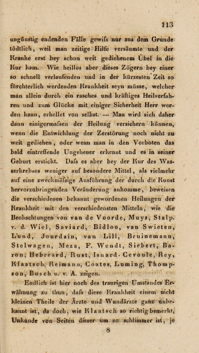 I 113 ungünstig endenden Fälle gewifs nur aus dem Grunde tödtlich, weil man zeitige Hilfe versäumte und der Kranke erst bey schon weit gediehenem Übel in die Kur kam. Wie heillos aber dieses Zögern bey einer so schnell verlaufenden und in der kürzesten Zeit so fürchterlich werdenden Krankheit seyn müsse, welcher man allein durch ein rasches und kräftiges Heilverfah¬ ren und zum Glücke mit einiger Sicherheit Herr wer¬ den kann, erhellet von selbst. — Man wird sich daher dann einigermafsen der Heilung versichern können, wenn die Entwicklung der Zerstörung noch nicht zu weit gediehen , oder wenn man in den Vorboten das bald eintreffende Ungeheuer erkennt und es in seiner Geburt erstickt. Dafs es aber bey der Kur des Was¬ serkrebses weniger auf besondere Mittel, als vielmehr auf eine zweckmäfsige Ausführung der durch die Kunst hervorzubringenden Veränderung ankomme, beweisen die verschiedenen bekannt gewordenen Heilungen der Krankheit mit den verschiedensten Mitteln, wie die Beobachtungen von van de Voorde, Muys, St alp. v. d. Wiel, Saviard, Bidloo, van Swieten, L'und, Jourdain, van Lill, Bruinemann, Stelwagen, Meza, F. Wen dt, Siebe rt, Ba¬ ron, Hebreard, Rust, Isnard* Cevoule, Rey, Klaatsch, Pi eimann, Coates, Luming, Thomp¬ son, Busch u. v. A. zeigen. Endlich ist hier noch des traurigen Umstandes Er¬ wähnung zu thun, dafs diese Krankheit einem nicht kleinen Theile der Ärzte und Wundärzte ganz unbe¬ kannt ist, da doch, wie Klaatsch so richtig bemerkt, Unkunde von Seiten dieser um so schlimmer ist, je 8