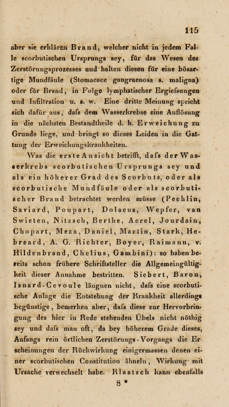 aber sie erklären Brand, welcher nicht in jedem Fal¬ le scorbutischen Ursprungs sey, für das Wesen des Zerstörungsprozesses und halten diesen für eine bösar¬ tige Mundfäule (Stomacace gangraenosa 8. maligna) oder für Brand, in Folge lymphatischer Ergiefsungen und Infiltration u. 8. w. Eine dritte Meinung spricht sich dafür aus, dafs dem Wasserkrebse eine Auflösung in die nächsten Bestandtheile d. h. Erweichung zu Grunde liege, und bringt so dieses Leiden in die Gat¬ tung der Erweichungskrankheiten. Was die erste An sicht betrifft, dafs der Was- serkrebs scorbu tis chen Ursprungs sey und als ein höherer Grad des Scorbuts, oder als scorbutische Mundfäule oder als scorbuti- scher Brand betrachtet werden müsse (Pechlin, Saviard, Poupart, Dolaeus, Wepfer, van Swieten, Nitzsch, Berthe, Acrel, Jourdain, Chopart, Meza, Daniel, Martin, Stark, He- breard, A. G. Richter, Boyer, Raimann, v. Hildenbrand, Chelius, Gambini): so haben be¬ reits schon frühere Schriftsteller die Allgemeingültig¬ keit dieser Annahme bestritten. Siebert, Baron, Isnard-Cevoule läugnen nicht, dafs eine scorbuti¬ sche Anlage die Entstehung der Krankheit allerdings begünstige, bemerken aber, dafs diese zur Hervorbrin¬ gung des hier in Rede stehenden Übels nicht nöthig sey und dafs man oft, da bey höherem Grade dieses, Anfangs rein örtlichen Zerstörungs - Vorgangs die Er scheinungen der Rückwirkung einigermassen denen ei¬ ner scorbutischen Constitution ähneln, Wirkung' mit Ursache verwechselt habe. Klaatsch kann ebenfalls 8 *