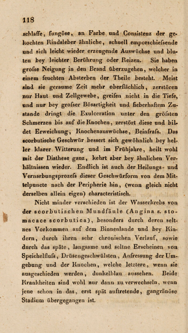 schlaffe, fungöse, an Farbe und Consistenz der ge¬ kochten Rindsleber ähnliche, schnell empöre chiefsende und sich leicht wieder erzeugende Auswüchse und blu¬ ten bey leichter Berührung oder Reizen. Sie haben grofse Neigung in den Brand überzugehen, welcher in einem feuchten Absterben der Theile besteht. Meist sind sie geraume Zeit mehr oberflächlich, zerstören nur Haut und Zellgewebe, greifen nicht in die Tiefe, und nur bey grofser Bösartigkeit und fieberhaftem Zu¬ stande dringt die Exulceration unter den gröfsten Schmerzen bis auf die Knochen, zerstört diese und bil¬ det Erweichung, Knochenauswüchse, Beinfrafs. Das scorbutische Geschwür bessert sich gewöhnlich bey hel¬ ler klarer Witterung und im Frühjahre, heilt wohl mit der Diathese ganz, kehrt aber bey ähnlichen Ver¬ hältnissen wieder. Endlich ist auch der Heilungs- und Vernarbungsprozefs dieser Geschwürform von dem Mit- telpuncte nach der Peripherie hin, (wenn gleich nicht derselben allein eigen) characteristisch. Nicht minder verschieden ist der Wasserhrebs von der scorbutischen Mundfäule (Angina s. sto- macace scorbutica), besonders durch deren selt¬ nes Vorkommen auf dem Binnenlande und bey Kin¬ dern, durch ihren sehr chronischen Verlauf, sowie dnrch das späte , langsame und seltne Erscheinen von Speichelflufs , Drüsengeschwülsten , Anfressung der Um¬ gebung und der Knochen, welche letztere, wenn sie ausgeschieden werden, dunkelblau aussehen. Beide Krankheiten sind wohl nur dann zu verwechseln, wenn jene schon in das, erst spät auftretende, gangränöse Stadium übergegangen ist.