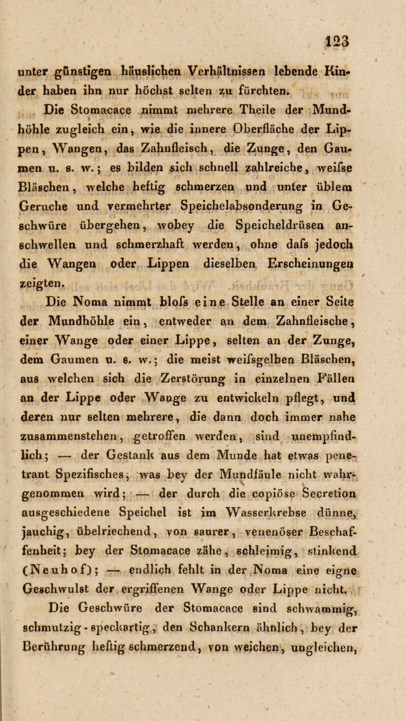 unter günstigen häuslichen Verhältnissen lebende Kin¬ der haben ihn nur höchst selten zu fürchten. Die Stomacace nimmt mehrere Theile der Mund- höhle zugleich ein, wie die innere Oberfläche der Lip¬ pen, Wangen, das Zahnfleisch, die Zunge, den Gau¬ men u. s. w.; es bilden sich schnell zahlreiche, weifse Bläschen, welche heftig schmerzen und unter üblem Gerüche und vermehrter Speichelabsonderung in Ge¬ schwüre übergehen, wobey die Speicheldrüsen an¬ schwellen und schmerzhaft werden, ohne dafs jedoch die Wangen oder Lippen dieselben Erscheinungen zeigten. Die Noma nimmt blofs eine Stelle an einer Seite der Mundhöhle ein, entweder an dem Zahnfleische, einer Wange oder einer Lippe, selten an der Zunge, dem Gaumen u. e. w.; die meist weifsgelben Bläschen, aus welchen sich die Zerstörung in einzelnen Fällen an der Lippe oder Wange zu entwickeln pflegt, und deren nur selten mehrere, die dann doch immer nahe zusammenstehen, getroffen werden, sind unempfind¬ lich ; — der Gestank aus dem Munde hat etwas pene¬ trant Spezifisches, was bey der Mundfäule nicht wahr¬ genommen wird; — der durch die copiöse Secretion ausgeschiedene Speichel ist im Wasserkrebse dünne, jauchig, übelriechend, von saurer, venenöser Beschaf¬ fenheit; bey der Stomacace zähe, schleimig, stinkend (Neuhof); — endlich fehlt in der Noma eine eigne Geschwulst der ergriffenen Wange oder Lippe nicht. Die Geschwüre der Stomacace sind schwammig, schmutzig - speckartig, den Schankern ähnlich, bey der Berührung heftig schmerzend, von weichen, ungleichen,