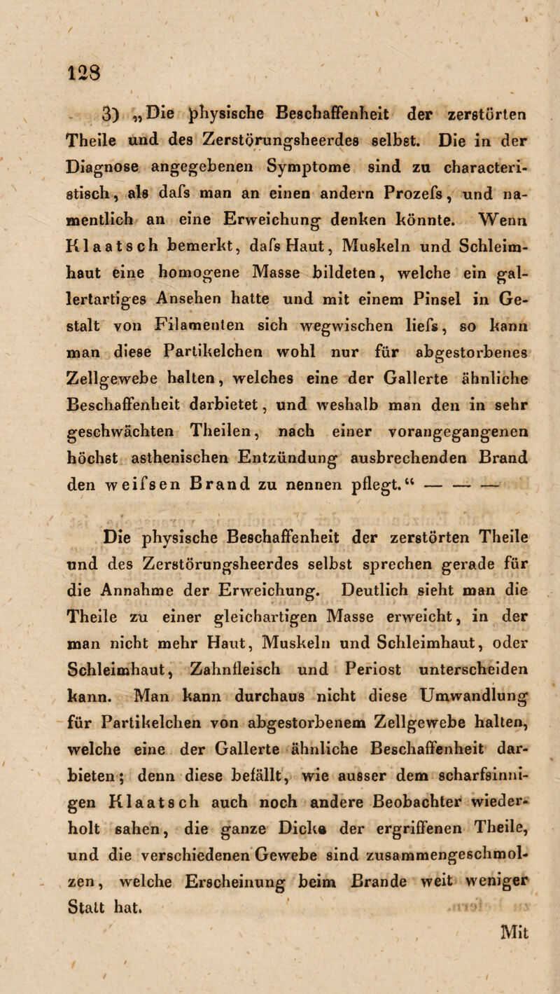 f , , , . . , . x . ' , ' , 128 < 3) «Die physische Beschaffenheit der zerstörten Theile und des Zerstörungsheerdes selbst. Die in der Diagnose angegebenen Symptome sind zu characteri- stisch, als dafs man an einen andern Prozefs, und na¬ mentlich an eine Erweichung denken könnte. Wenn Klaatsch bemerkt, dafs Haut, Muskeln und Schleim¬ haut eine homogene Masse bildeten, welche ein gal¬ lertartiges Ansehen hatte und mit einem Pinsel in Ge¬ stalt von Filamenten sich wegwischen lief«, so kann man diese Partikelchen wohl nur für abgestorbenes Zellgewebe halten, welches eine der Gallerte ähnliche Beschaffenheit darbietet, und w eshalb man den in sehr geschwächten Theilen, nach einer vorangegangenen höchst asthenischen Entzündung ausbrechenden Brand den weifsen Brand zu nennen pflegt.“ — — — Die physische Beschaffenheit der zerstörten Theile und des Zerstörungsheerdes selbst sprechen gerade für die Annahme der Erweichung. Deutlich sieht man die Theile zu einer gleichartigen Masse erweicht, in der man nicht mehr Haut, Muskeln und Schleimhaut, oder Schleimhaut, Zahnfleisch und Periost unterscheiden kann. Man kann durchaus nicht diese Umwandlung für Partikelchen von abgestorbenem Zellgewebe halten, welche eine der Gallerte ähnliche Beschaffenheit dar¬ bieten ; denn diese befällt, wie ausser dem scharfsinni¬ gen Klaatsch auch noch andere Beobachter wieder¬ holt sahen, die ganze Dick» der ergriffenen Theile, und die verschiedenen Gewebe sind zusammengeschmol¬ zen, welche Erscheinung beim Brande weit weniger Statt hat. Mit