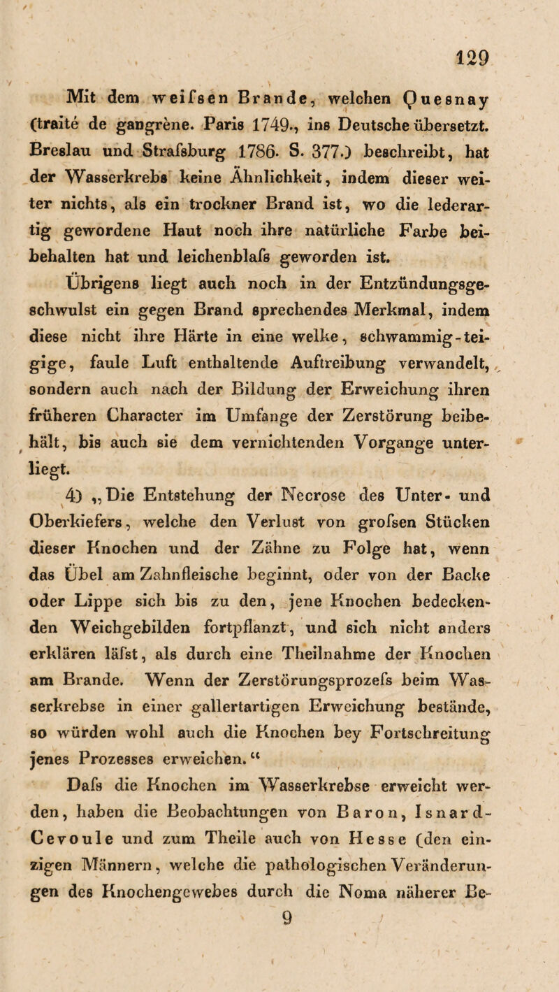 Mit dem weifsen Brande, welchen Quesnay (traite de gangrene. Paris 1749., ins Deutsche übersetzt. Breslau und Strafsburg 1786* S. 377.) beschreibt, hat der Wasserkrebs keine Ähnlichkeit, indem dieser wei¬ ter nichts, als ein trockner Brand ist, wo die lederar- tig gewordene Haut noch ihre natürliche Farbe bei¬ behalten hat und leichenblafs geworden ist. Übrigens liegt auch noch in der Entzündungsge¬ schwulst ein gegen Brand sprechendes Merkmal, indem diese nicht ihre Härte in eine welke, schwammig-tei¬ gige, faule Luft enthaltende Auftreibung verwandelt, sondern auch nach der Bildung der Erweichung ihren früheren Character im Umfange der Zerstörung beibe¬ hält, jbis auch sie dem vernichtenden Vorgänge unter- - % ' t liegt. 4) „Die Entstehung der Necrose des Unter- und Oberkiefers, welche den Verlust von grofsen Stücken dieser Knochen und der Zähne zu Folge hat, wenn •• das Übel am Zahnfleische beginnt, oder von der Backe oder Lippe sich bis zu den, jene Knochen bedecken¬ den Weichgebilden fortpflanzt, und sich nicht anders erklären läfst, als durch eine Theilnahme der Knochen am Brande. Wenn der Zerstörungsprozefs beim Was¬ serkrebse in einer gallertartigen Erweichung bestände, so würden wohl auch die Knochen bey Fortschreitung jenes Prozesses erweichen.u Dafs die Knochen im Wasserkrebse erweicht wer¬ den, haben die Beobachtungen von Baron, Isnard- Cevoule und zum Theile auch von Hesse (den ein¬ zigen Männern, welche die pathologischen Veränderun¬ gen des Knochengewebes durch die Noma näherer Be- 9