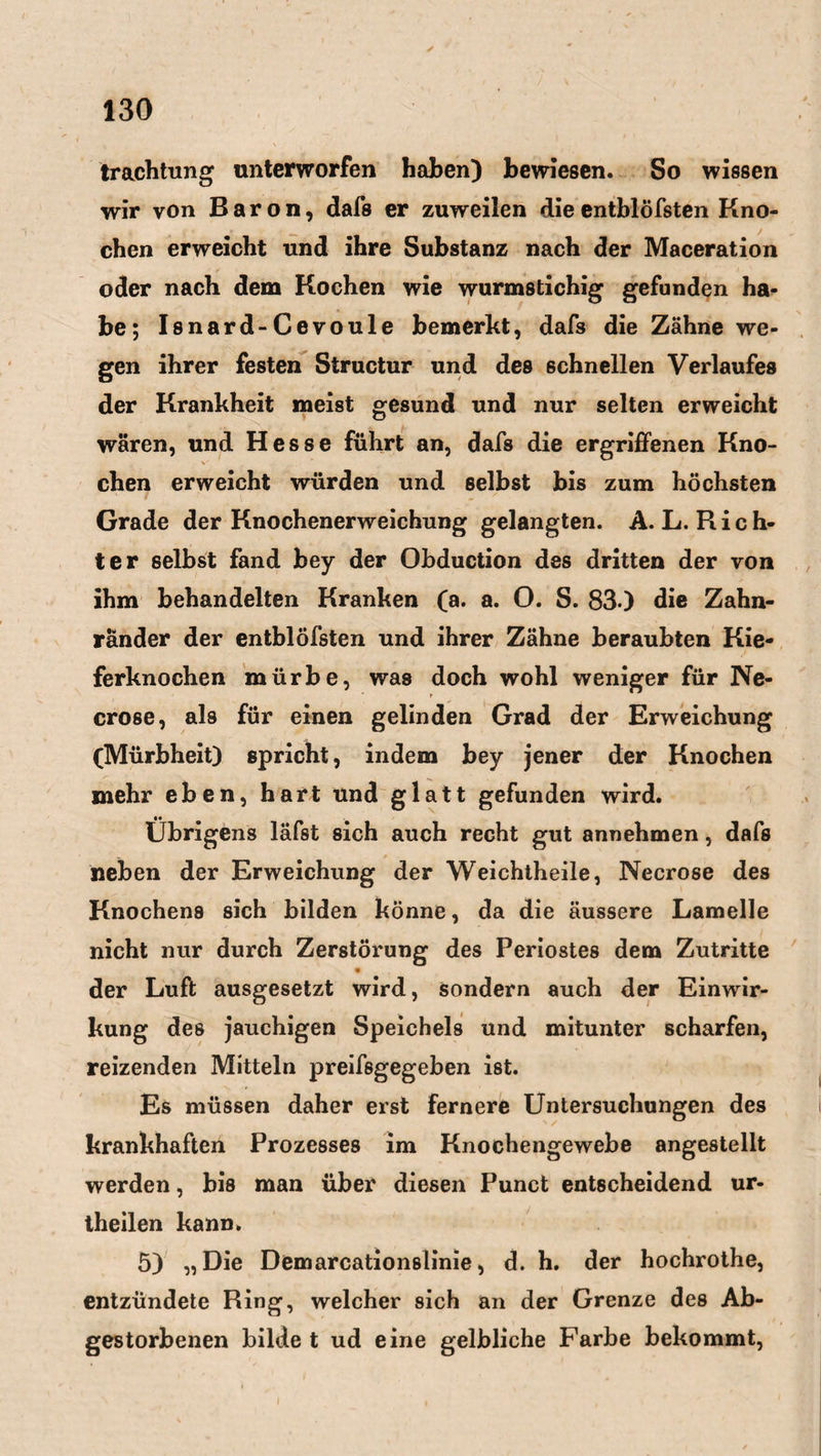 trachtung unterworfen haben) bewiesen. So wissen wir von Baron, dafs er zuweilen dieentblöfsten Kno¬ chen erweicht und ihre Substanz nach der Maceration oder nach dem Kochen wie wurmstichig gefunden ha¬ be; Isnard-Cevoule bemerkt, dafs die Zähne we¬ gen ihrer festen Structur und des schnellen Verlaufes der Krankheit meist gesund und nur selten erweicht wären, und Hesse führt an, dafs die ergriffenen Kno¬ chen erweicht würden und selbst bis zum höchsten Grade der Knochenerweichung gelangten. A. L. R i c h- ter selbst fand bey der Obduction des dritten der von ihm behandelten Kranken (a. a. O. S. 83.) die Zahn¬ ränder der entblöfsten und ihrer Zähne beraubten Kie¬ ferknochen mürbe, was doch wohl weniger für Ne- r crose, als für einen gelinden Grad der Erweichung (Mürbheit) spricht, indem bey jener der Knochen mehr eben, hart und glatt gefunden wird. Übrigens läfst sich auch recht gut annehmen, dafs neben der Erweichung der Weichtheile, Necrose des Knochens sich bilden könne, da die äussere Lamelle nicht nur durch Zerstörung des Periostes dem Zutritte V der Luft ausgesetzt wird, sondern auch der Einwir¬ kung des jauchigen Speichels und mitunter scharfen, reizenden Mitteln preifsgegeben ist. Es müssen daher erst fernere Untersuchungen des krankhaften Prozesses im Knochengewebe angestellt werden, bis man über diesen Punct entscheidend ur- theilen kann. 5) „Die Demarcationslinie, d. h. der hochrothe, entzündete Ring1, welcher sich an der Grenze des Ab¬ gestorbenen bilde t ud eine gelbliche Farbe bekommt,