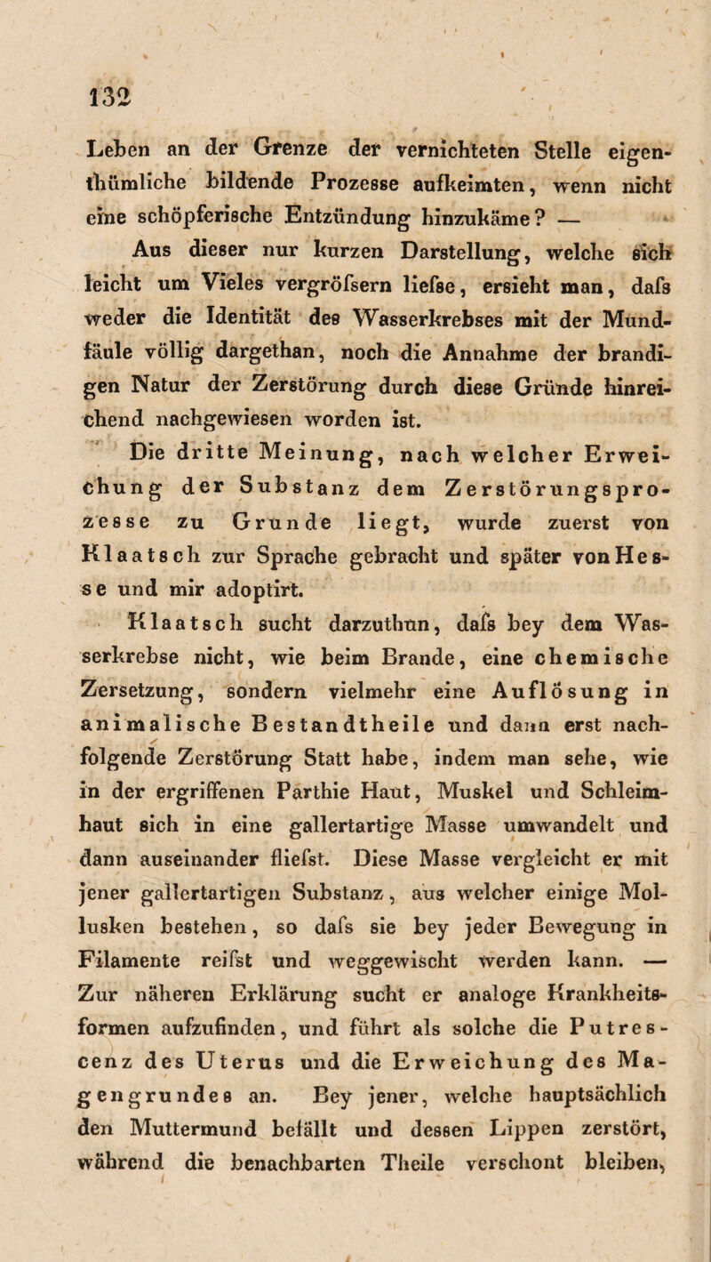 132 . .• a r » ' 9 - -r~r * f Leben an der Grenze der vernichteten Stelle eigen¬ tümliche bildende Prozesse aufkeimten, wenn nicht eine schöpferische Entzündung hinzukäme? — Aus dieser nur kurzen Darstellung, welche sich leicht um Vieles vergröfsern liefse, ersieht man, daf8 weder die Identität des Wasserkrebses mit der Mund¬ fäule völlig dargethan, noch die Annahme der brandi¬ gen Natur der Zerstörung durch diese Gründe hinrei¬ chend nachgewiesen worden ist. Die dritte Meinung, nach welcher Erwei¬ ch ung der Substanz dem Zerstörungspro¬ zesse zu Grunde liegt, wurde zuerst von Klaatsch zur Sprache gebracht und später von Hes¬ se und mir adoptirt. Klaatsch sucht darzuthon, dafs bey dem Was¬ serkrebse nicht, wie beim Brande, eine chemische Zersetzung, sondern vielmehr eine Auflösung in animalische B es tan dt heile und dann erst nach¬ folgende Zerstörung Statt habe, indem man sehe, wie in der ergriffenen Parthie Haut, Muskel und Schleim¬ haut sich in eine gallertartige Masse umwandelt und dann auseinander fliefst. Diese Masse vergleicht er mit jener gallertartigen Substanz, aus welcher einige Mol¬ lusken bestehen, so dafs sie bey jeder Bewegung in Filamente reifst und weggewischt werden kann. — Zur näheren Erklärung sucht er analoge Krankheits¬ formen aufzufinden, und führt als solche die Putres- cenz des Uterus und die Erweichung des Ma¬ gengrundes an. Bey jener, welche hauptsächlich den Muttermund befällt und dessen Lippen zerstört, während die benachbarten Theile verschont bleiben, i - ■ .