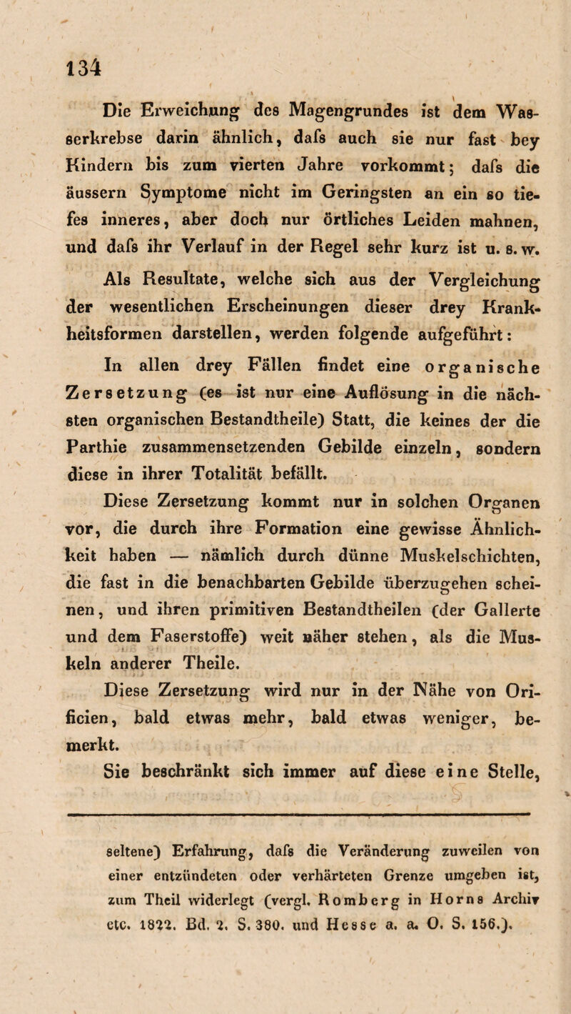 Die Erweichung des Magengrundes Ist dem Was¬ serkrebse darin ähnlich, dafs auch sie nur fast bey Kindern bis zum vierten Jahre vorkommt; dafs die äussern Symptome nicht im Geringsten an ein so tie¬ fes inneres, aber doch nur örtliches Leiden mahnen, und dafs ihr Verlauf in der Regel sehr kurz ist u. s. w. Als Resultate, welche sich aus der Vergleichung der wesentlichen Erscheinungen dieser drey Krank¬ heitsformen darstellen, werden folgende aufgeführt: In allen drey Fällen findet eine organische Zersetzung (es ist nur eine Auflösung in die näch¬ sten organischen Bestandtheile) Statt, die keines der die Parthie zusammensetzenden Gebilde einzeln, sondern diese in ihrer Totalität befällt. Diese Zersetzung kommt nur in solchen Organen vor, die durch ihre Formation eine gewisse Ähnlich¬ keit haben — nämlich durch dünne Muskelschichten, die fast in die benachbarten Gebilde überzu^ehen schei- u nen, und ihren primitiven Bestandteilen (der Gallerte und dem Faserstoffe) weit näher stehen, als die Mus- ! * * 's r kein anderer Theile. Diese Zersetzung wird nur in der Nähe von Ori- ficien, bald etwas mehr, bald etwas weniger, be¬ merkt. Sie beschränkt sich immer auf diese eine Stelle, seltene) Erfahrung, dafs die Veränderung zuweilen von einer entzündeten oder verhärteten Grenze umgeben ist, zum Theii widerlegt (vergl. Romberg in Horns Archiv etc. 1812. Bd. 2. S. 380. und Hesse a. du O. S. 156.),