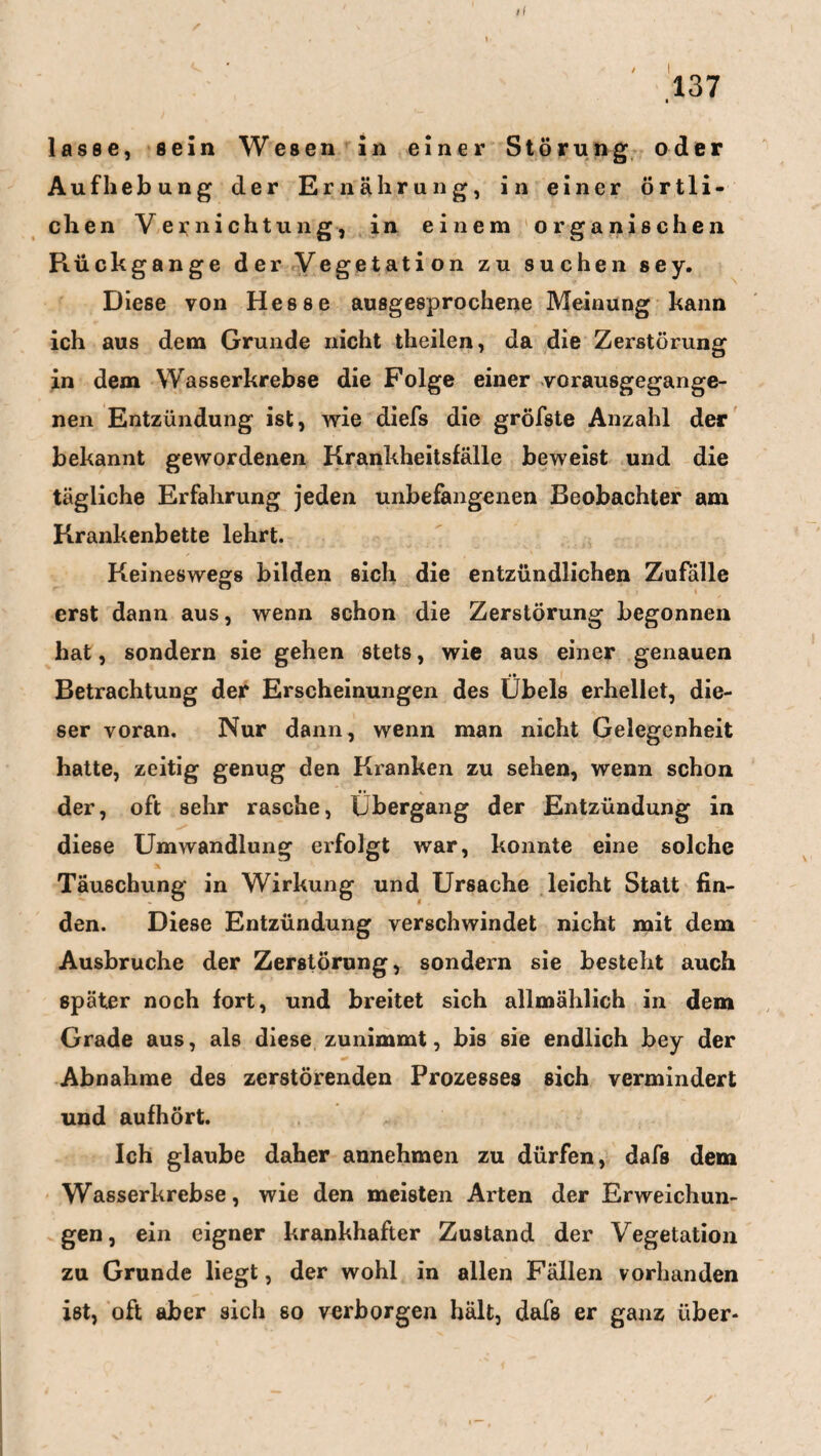 ii lasse, sein Wesen in einer Störung oder Aufhebung der Ernährung, in einer örtli¬ chen Vernichtung, in einem organischen Piückgange der Vegetation zu suchen sey. Diese von Hesse ausgesprochene Meinung kann ich aus dem Grunde nicht theilen, da die Zerstörung in dem Wasserkrebse die Folge einer vorausgegange¬ nen Entzündung ist, wie diefs die gröfste Anzahl der bekannt gewordenen Krankheitsfälle beweist und die tägliche Erfahrung jeden unbefangenen Beobachter am Krankenbette lehrt. Keineswegs bilden sich die entzündlichen Zufalle erst dann aus, wenn schon die Zerstörung begonnen hat, sondern sie gehen stets, wie aus einer genauen i» Betrachtung der Erscheinungen des Übels erhellet, die¬ ser voran. Nur dann, wenn man nicht Gelegenheit hatte, zeitig genug den Kranken zu sehen, wenn schon der, oft sehr rasche, Übergang der Entzündung in diese Umwandlung erfolgt war, konnte eine solche Täuschung in Wirkung und Ursache leicht Statt fin¬ den. Diese Entzündung verschwindet nicht mit dem Ausbruche der Zerstörung, sondern sie besteht auch später noch fort, und breitet sich allmählich in dem Grade aus, als diese zunimmt, bis sie endlich bey der Abnahme des zerstörenden Prozesses sich vermindert und aufhört. Ich glaube daher annehmen zu dürfen, dafs dem Wasserkrebse, wie den meisten Arten der Erweichun¬ gen , ein eigner krankhafter Zustand der Vegetation zu Grunde liegt, der wohl in allen Fällen vorhanden ist, oft aber sich so verborgen hält, dafs er ganz über-