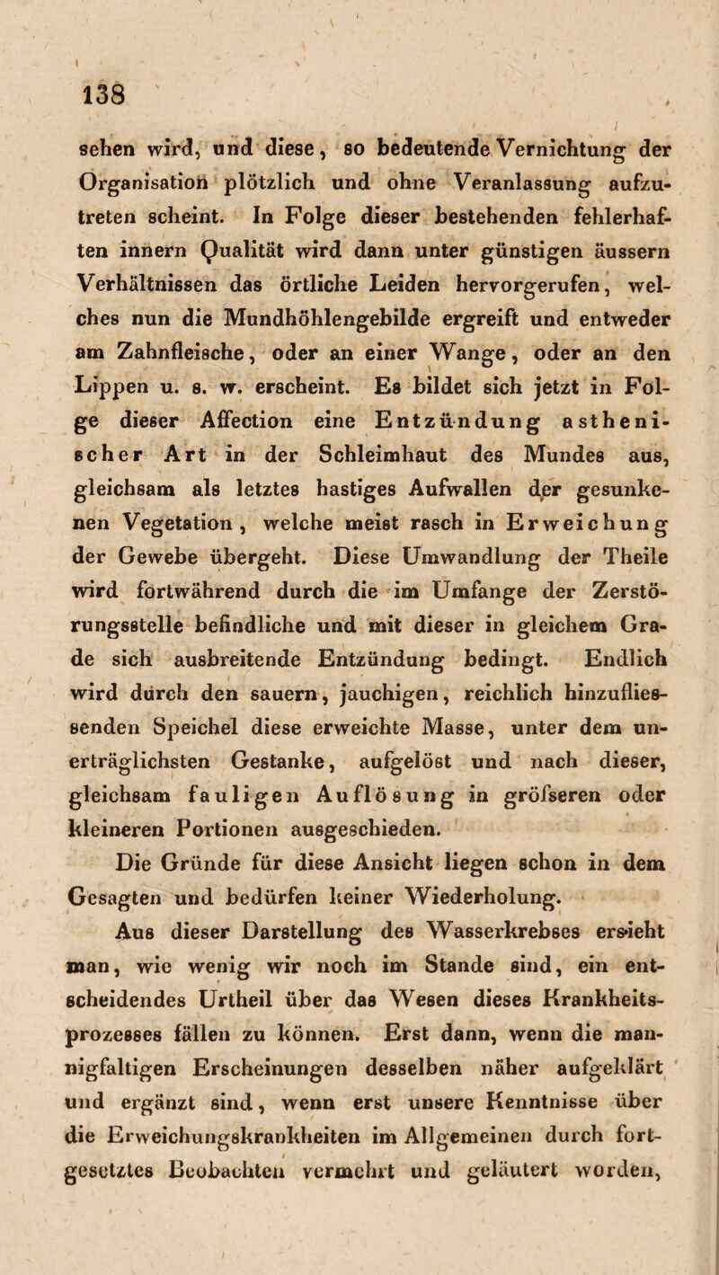 t 138 ' ■ ' 1 sehen wird, und diese, so bedeutende Vernichtung der Organisation plötzlich und ohne Veranlassung aufzu¬ treten scheint. In Folge dieser bestehenden fehlerhaf¬ ten innern Qualität wird dann unter günstigen äussern Verhältnissen das örtliche Leiden hervorgerufen, wel¬ ches nun die Mundhöhlengebilde ergreift und entweder am Zahnfleische, oder an einer Wange, oder an den Lippen u. 8. w. erscheint. Es bildet sich jetzt in Fol¬ ge dieser Affection eine Entzündung astheni¬ scher Art in der Schleimhaut des Mundes aus, gleichsam als letztes hastiges Aufwallen der gesunke¬ nen Vegetation, welche meist rasch in Erweichung der Gewebe übergeht. Diese Umwandlung der Theile wird fortwährend durch die im Umfange der Zerstö¬ rungsstelle befindliche und mit dieser in gleichem Gra¬ de sich ausbreitende Entzündung bedingt. Endlich wird durch den säuern, jauchigen, reichlich hinzuflies- senden Speichel diese erweichte Masse, unter dem un¬ erträglichsten Gestanke, aufgelöst und nach dieser, gleichsam fauligen Auflösung in gröfseren oder kleineren Portionen ausgeschieden. Die Gründe für diese Ansicht liegen schon in dem Gesagten und bedürfen keiner Wiederholung. Aus dieser Darstellung des Wasserkrebses ersieht man, wie wenig wir noch im Stande sind, ein ent¬ scheidendes Urtheil über das Wesen dieses Krankheits¬ prozesses fällen zu können. Erst dann, wenn die man¬ nigfaltigen Erscheinungen desselben näher aufgeklärt und ergänzt ßind, wenn erst unsere Kenntnisse über die Erweichungskrankheiten im Allgemeinen durch fort- t gesetztes Beobachten vermehrt und geläutert worden,