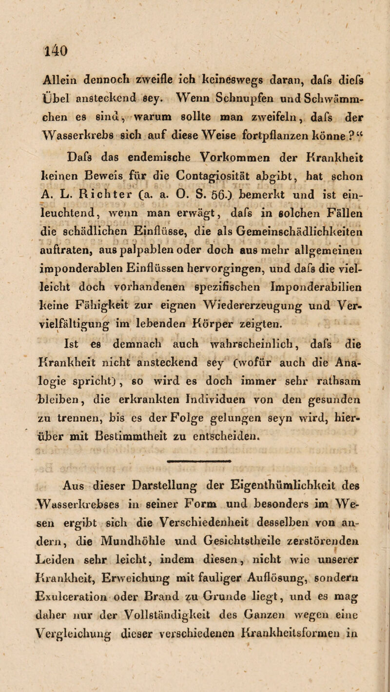 \ 140 Allein dennoch zweifle ich keineswegs daran, dafs dicfs Übel ansteckend sey. Wenn Schnupfen und Schwämm¬ chen es sind, warum sollte man zweifeln, dafs der Wasserkrebs sich auf diese Weise fortpflanzen könne ?“ Dafs das endemische Vorkommen der Krankheit keinen Beweis für die Contagiosität abgibt, hat schon A. L. Richter (a. a. O. S. 560 bemerkt und ist ein¬ leuchtend, wenn man erwägt, dafs in solchen Fällen die schädlichen Einflüsse, die als Gemeinschädlichkeiten auftraten, aus palpablen oder doch aus mehr allgemeinen iroponderablen Einflüssen hervorgingen, und dafs die viel¬ leicht doch vorhandenen spezifischen Imponderabilien keine Fähigkeit zur eignen Wiedererzeugung und Ver¬ vielfältigung im lebenden Körper zeigten. Ist es demnach auch wahrscheinlich, dafs die Krankheit nicht ansteckend sey (wofür auch die Ana¬ logie spricht), so wird es doch immer sehr rathsam bleiben, die erkrankten Individuen von den gesunden zu trennen, bis es der Folge gelungen seyn wird, hier¬ über mit Bestimmtheit zu entscheiden. Aus dieser Darstellung der Eigenthümlichkeit des Wasserkrebses in seiner Form und besonders im We¬ sen ergibt sich die Verschiedenheit desselben von an¬ dern, die Mundhöhle und Gesichtstheile zerstörenden Leiden sehr leicht, indem diesen, nicht wie unserer Krankheit, Erweichung mit fauliger Auflösung, sondern Exulceration oder Brand zu Grunde liegt, und es mag daher nur der Vollständigkeit des Ganzen wegen eine Vergleichung dieser verschiedenen Krankheitsformen in