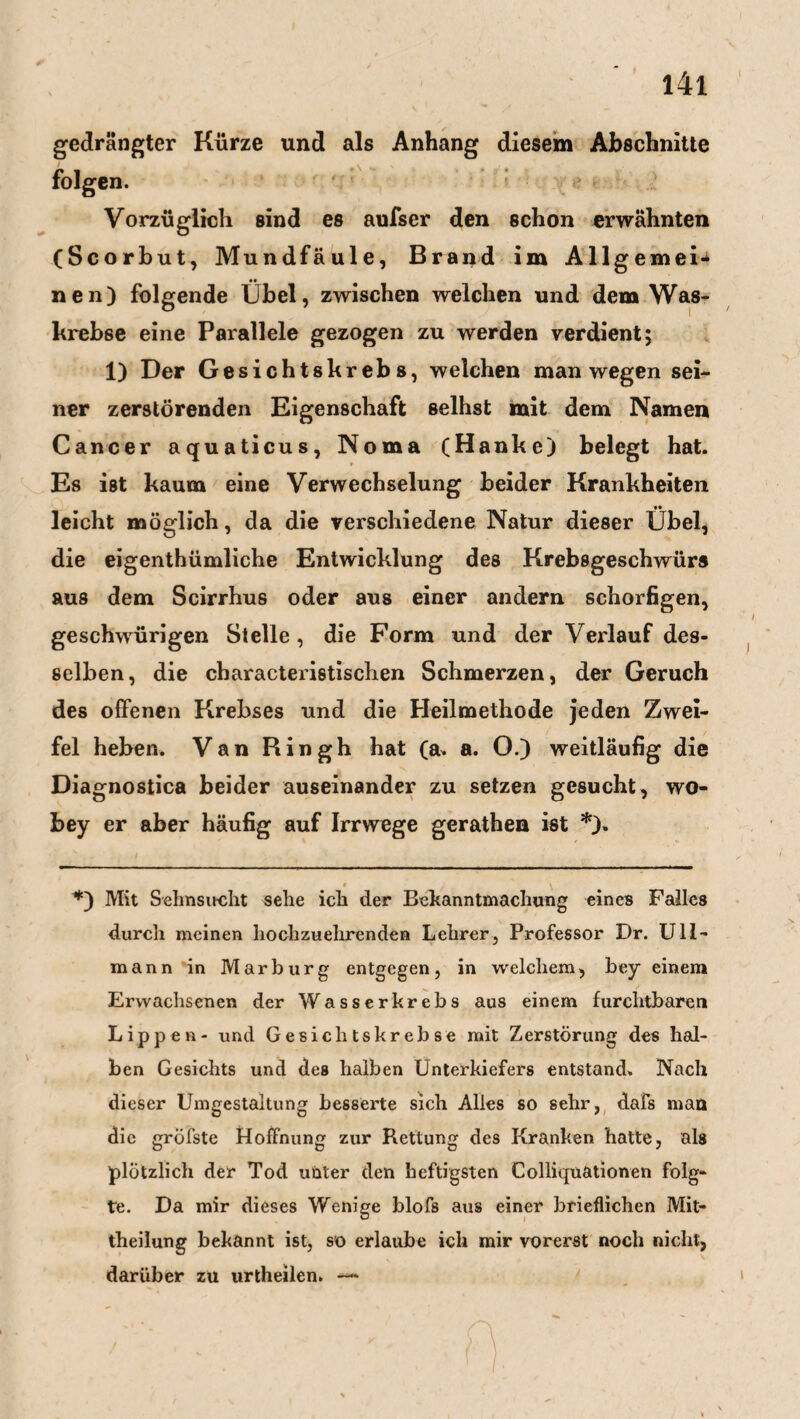 gedrängter Kürze und als Anhang diesem Abschnitte folgen. Vorzüglich sind es aufser den schon erwähnten (Scorbut, Mundfäule, Brand im Allgemei¬ nen) folgende Übel, zwischen welchen und dem Was- krebße eine Parallele gezogen zu werden verdient; 1) Der Gesichtskrebs, weichen man wegen sei¬ ner zerstörenden Eigenschaft seihst mit dem Namen Cancer aquaticus, Noma (Hanke) belegt hat. Es ist kaum eine Verwechselung beider Krankheiten leicht möglich, da die verschiedene Natur dieser Übel, die eigenthümliche Entwicklung des Krebsgeschwürs aus dem Scirrhus oder aus einer andern schorfigen, geschwürigen Stelle , die Form und der Verlauf des¬ selben, die cbaracteristischen Schmerzen, der Geruch des offenen Krebses und die Heilmethode jeden Zwei¬ fel heben. Van Ringh hat (a. a. O.) weitläufig die Diagnostica beider auseinander zu setzen gesucht, wo- bey er aber häufig auf Irrwege gerathen ist * *)» » t *) Mit Sehnsucht sehe ich der Bekanntmachung eines Falles durch meinen hochzuehrenden Lehrer, Professor Dr. Ull- mann in Marburg entgegen, in welchem, bey einem Erwachsenen der Wasserkrebs aus einem furchtbaren Lippen- und Gesiclitskrebse mit Zerstörung des hal¬ ben Gesichts und des halben Unterkiefers entstand. Nach dieser Umgestaltung besserte sich Alles so sehr, dafs man die gröfste Hoffnung zur Rettung des Kranken hatte, als plötzlich der Tod unter den heftigsten Colliquationen folg¬ te. Da mir dieses Wenige blofs aus einer brieflichen Mit¬ theilung bekannt ist, so erlaube ich mir vorerst noch nicht, darüber zu urtheilen. —