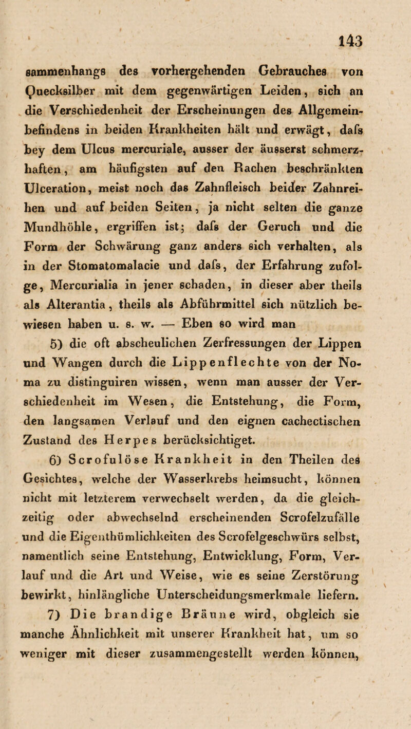 eammenhangs des vorhergehenden Gebrauches von Quecksilber mit dem gegenwärtigen Leiden, sich an die Verschiedenheit der Erscheinungen des Allgemein¬ befindens in beiden Krankheiten hält und erwägt, dafs bey dem Ulcus mercuriale, ausser der äusserst schmerz¬ haften , am häufigsten auf den Rachen beschränkten Ulceration, meist noch das Zahnfleisch beider Zahnrei¬ hen und auf beiden Seiten, ja nicht selten die ganze Mundhöhle, ergriffen ist; dafs der Geruch und die Form der Schwärung ganz anders sich verhalten, als in der Stomatomalacie und dafs, der Erfahrung zufol¬ ge, Mercurialia in jener schaden, in dieser aber theils als Alterantia, theils als Abführmittel sich nützlich be¬ wiesen haben u. s. w. — Eben so wird man 5) die oft abscheulichen Zerfressungen der Lippen und Wangen durch die Lippen fl echte von der No¬ ma zu distinguiren wissen, wenn man ausser der Ver¬ schiedenheit im Wesen, die Entstehung, die Form, den langsamen Verlauf und den eignen cachectischen Zustand des Herpes berücksichtiget. 6) Scrofulöse Krankheit in den Theilen des Gesichtes, welche der Wasserkrebs heimsucht, können nicht mit letzterem verwechselt werden, da die gleich¬ zeitig oder abwechselnd erscheinenden Scrofelzufälle und die Eigenthümlichkeiten des Serofelgeschwürs selbst, namentlich seine Entstehung, Entwicklung, Form, Ver¬ lauf und die Art und Weise, wie es seine Zerstörung bewirkt, hinlängliche Unterscheidungsmerkmale liefern. 7) Die brandige Bräune wird, obgleich sie M manche Ähnlichkeit mit unserer Krankheit hat, um so weniger mit dieser zusammengestellt werden können,