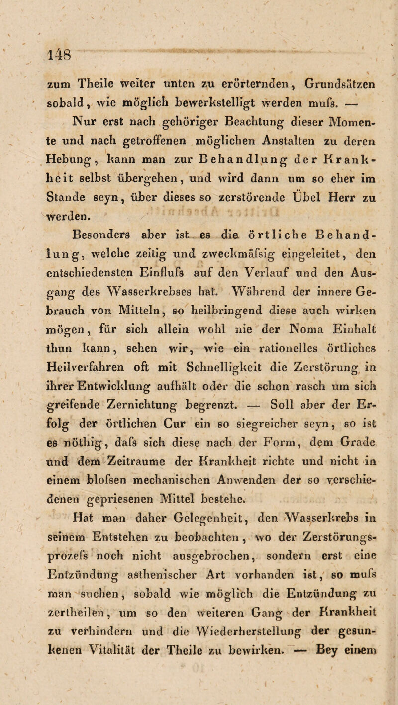 zum Theile weiter unten zu erörternden, Grundsätzen sobald, wie möglich bewerkstelligt werden mufs. — Nur erst nach gehöriger Beachtung dieser Momen¬ te und nach getroffenen möglichen Anstalten zu deren Hebung, kann man zur Behandlung der Krank- % , V heit selbst übergehen, und wird dann um so eher im Stande seyn, über dieses so zerstörende Übel Herr zu werden. Besonders aber ist es die örtliche Behand¬ lung, welche zeitig und zweckmäfsig eingeleitet, den entschiedensten Einflufs auf den Verlauf und den Aus- r gang des Wasserkrebses hat. Während der innere Ge¬ brauch von Mitteln, so heilbringend diese auch wirken mögen, für sich allein wohl nie der Noma Einhalt thun kann, sehen wir, wie ein rationelles örtliches Heilverfahren oft mit Schnelligkeit die Zerstörung in ihrer Entwicklung aufhält oder die schon rasch um sich greifende Zernichtung begrenzt. — Soll aber der Er¬ folg der örtlichen Cur ein so siegreicher seyn, so ist es nöthig, dafs sich diese nach der Form, dem Grade und dem Zeiträume der Krankheit richte und nicht in einem blofsen mechanischen Anwenden der so verschie¬ denen gepriesenen Mittel bestehe. \ Hat man daher Gelegenheit, den Wasserkrebs in seinem Entstehen zu beobachten, wo der Zerstörungs- prozefs noch nicht ausgebrochen, sondern erst eine Entzündung asthenischer Art vorhanden ist, so mufs man suchen, sobald wie möglich die Entzündung zu zertheilen, um so den weiteren Gang der Krankheit zu verhindern und die Wiederherstellung der gesun¬ kenen Vitalität der Theile zu bewirken. — Bey einem