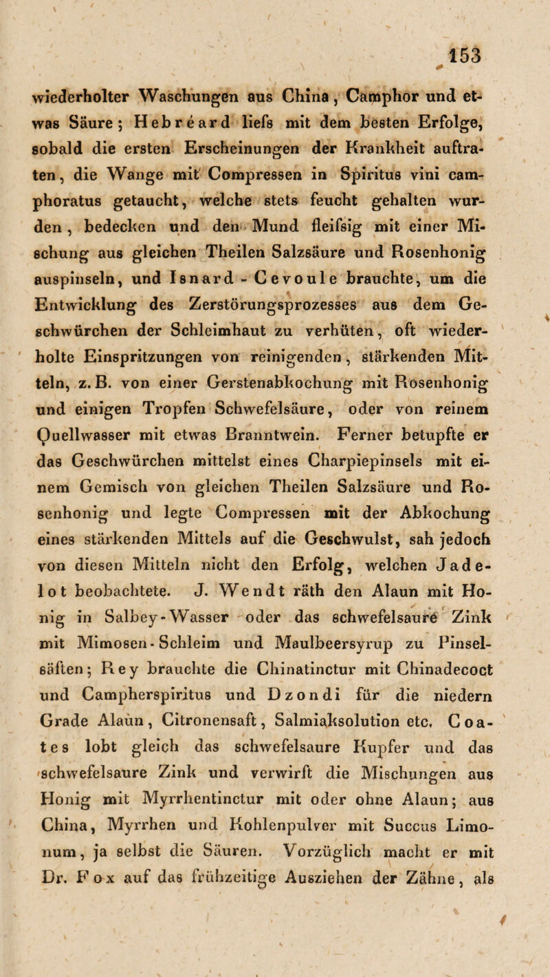 i \ * wiederholter Waschungen aus China , Caraphor und et¬ was Säure; Hebreard liefs mit dem besten Erfolge, sobald die ersten Erscheinungen der Krankheit auftra¬ ten, die Wange mit Compressen in Spiritus vini cam- phoratus getaucht, welche stets feucht gehalten wur¬ den , bedecken und den Mund fleifsig mit einer Mi¬ schung aus gleichen Theilen Salzsäure und Rosenhonig auspinseln, und Isnard - Cevoule brauchte, um die Entwicklung des Zerstörungsprozesses aus dem Ge- schwürchen der Schleimhaut zu verhüten, oft wieder¬ holte Einspritzungen von reinigenden, stärkenden Mit¬ teln, z. B. von einer Gerstenabkochung mit Rosenhonig und einigen Tropfen Schwefelsäure, oder von reinem Quellwasser mit etwas Branntwein. Ferner betupfte er das Geschwürchen mittelst eines Charpiepinsels mit ei¬ nem Gemisch von gleichen Theilen Salzsäure und Ro¬ senhonig und legte Compressen mit der Abkochung eines stärkenden Mittels auf die Geschwulst, sah jedoch von diesen Mitteln nicht den Erfolg, welchen Jade¬ lot beobachtete. J. Wendt räth den Alaun mit Ho¬ nig in Salbey-Wasser oder das schwefelsaure Zink mit Mimosen* Schleim und Maulbeersyrup zu Pinsel¬ säften; Rey brauchte die Chinatinctur mit Chinadecoct und Campherspiritus und Dzondi für die niedern Grade Alaun, Citronensaft, Salmiaksolution etc, Coa- t e s lobt gleich das schwefelsaure Kupfer und das Schwefelsäure Zink und verwirft die Mischungen aus Honig mit Myrrhentinctur mit oder ohne Alaun; aus China, Myrrhen und Kohlenpulver mit Succus Limo- num, ja selbst die Säuren. Vorzüglich macht er mit Dr. Fox auf das frühzeitige Ausziehen der Zähne, als