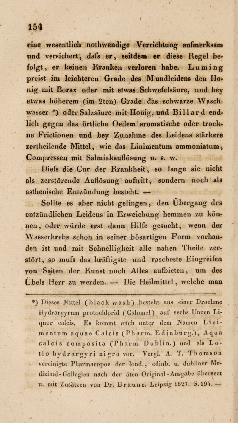 eine wesentlich nothwendige Verrichtung aufmerksam und versichert, dafs er, seitdem er diese Regel be¬ folgt, er keinen Kranken verloren habe. Luming preist im leichteren Grade des Mundleidens den Ho¬ nig mit Borax oder mit etwas Schwefelsäure, und bey etwas höherem (im 2ten) Grade das schwarze Wasch¬ wasser *) oder Salzsäure mit Honig, und Billard end¬ lich gegen das örtliche Oedem aromatische oder trock¬ ne Frictionen und bey Zunahme des Leidens stärkere zertheilende Mittel, wie das Linimentum ammoniatum, Compressen mit Salmiakauflösung u. 8. w. Diefs die Cur der Krankheit, so lange sie nicht als zerstörende Auflösung auftritt, sondern noch als asthenische Entzündung besteht. — •• Sollte es aber nicht gelingen, den Übergang des entzündlichen Leidens in Erweichung hemmen zu kön¬ nen, oder würde erst dann Hilfe gesucht, wenn der Wasserkrebs schon in seiner bösartigen Form vorhan¬ den ist und mit Schnelligkeit alle nahen Theile zer¬ stört, so raufs das kräftigste und rascheste Eingreifen von Seiten der Kunst noch Alles aufbieten, um des Übels Herr zu werden. —- Die Heilmittel, welche man Dieses Mittel (black wash) besteht aus einer Drachme Hydrargyrum protochlorid (Calomel) auf sechs Unzen Li¬ quor calcis, Es kommt auch unter dem Namen Lini¬ mentum aquae Calcis (Pharm. Edinburgh), Aqua calcis composita (Pharm. Dublin.) und als Lo¬ tio hydrargyri nigra vor. Vergl. A, T. Thomson vereinigte Pharmacopoe der lond., cdinb. u. dublincr Me¬ dizinal-Collcgien nach der 5ten Original-Ausgabe übersezt u. mit Zusätzen von Dr. Braune. Leipzig 1827. S. 194.—