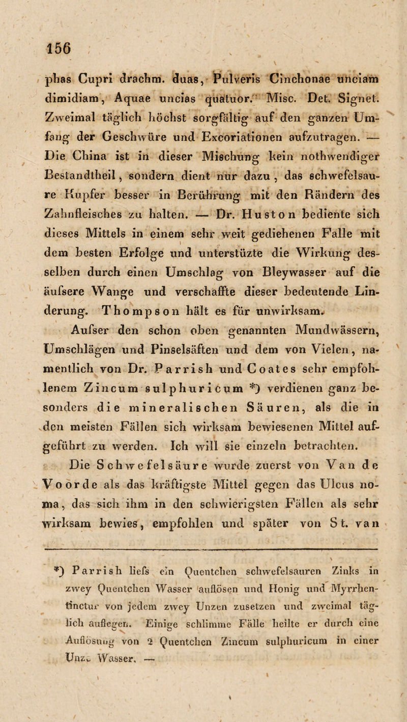 phas Cupri drachm. duas, Pulveris Cinchonae unciam dimidiam, Aquae uncias quatuor. Mise. Det. Signet. Zweimal täglich höchst sorgfältig auf den ganzen Um¬ fang der Geschwüre und Excoriationen aufzutragen. — D ie China ist in dieser Mischung kein nothwendiger Bestandteil, sondern dient nur dazu , das schwefelsau¬ re Kupfer besser in Berührung mit den Rändern des Zahnfleisches zu halten. — Dr. Huston bediente sich dieses Mittels in einem sehr weit gediehenen Falle mit dem besten Erfolge und unterstüzte die Wirkung des¬ selben durch einen Umschlag von Bleywasser auf die äufsere Wange und verschaffte dieser bedeutende Lin¬ derung. Thompson hält es für unwirksam. Aufser den schon oben genannten Mundwässern, Umschlägen und Pinselsäften und dem von Vielen, na¬ mentlich von Dr. Parrish und Coat es sehr empfoh¬ lenem Zincum sulphuricum *) verdienen ganz be¬ sonders die mineralischen Säuren, als die in den meisten Fällen sich wirksam bewiesenen Mittel auf¬ geführt zu werden. Ich will sie einzeln betrachten. Die Schwefelsäure wurde zuerst von Van de Voorde als das kräftigste Mittel gegen das Ulcus no- ma, das sich ihm in den schwierigsten Fallen als sehr wirksam bewies, empfohlen und später von St. van Parrish liefs ein (Quentchen Schwefelsäuren Zinhs in zwey Quentchen Wasser 'auflösen und Honig und Myrrhen- tinctur von jedem zwey Unzen zusetzen und zweimal täg¬ lich auflegen. Einige schlimme Fälle heilte er durch eine Auflösung von 2 Quentchen Zincum sulphuricum in einer Unzv Wasser, —