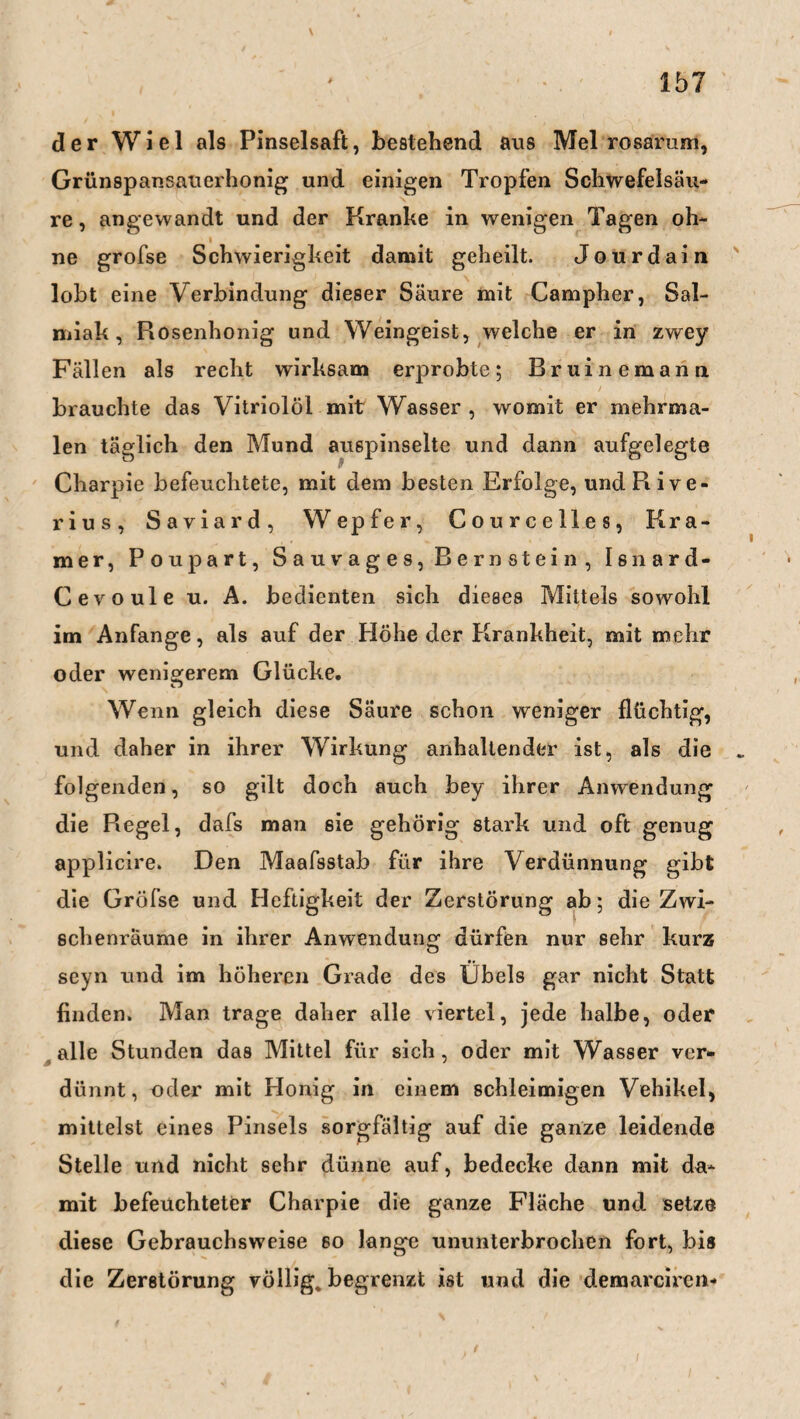 der Wiel als Pinselsaft, bestehend ans Mel rosarum, Grünspansauerhonig und einigen Tropfen Schwefelsäu¬ re, angewandt und der Kranke in wenigen Tagen oh- i ne grofse Schwierigkeit damit geheilt. Jour dain lobt eine Verbindung dieser Säure mit Campher, Sal¬ miak, Rosenhonig und Weingeist, welche er in zwey Fällen als recht wirksam erprobte; Bruinemann brauchte das Vitriolöl mit Wasser , womit er mehrma¬ len täglich den Mund auspinselte und dann aufgelegte Charpie befeuchtete, mit dem besten Erfolge, undRive- rius, Saviard, Wepfer, Courcelles, Kra¬ mer, Poupart, Sauvages, Bernstein, Isnard- Cevoule u. A. bedienten sich dieses Mittels sowohl im Anfänge, als auf der Höhe der Krankheit, mit mehr oder wenigerem Glücke. Wenn gleich diese Säure schon weniger flüchtig, und daher in ihrer Wirkung anhaltender ist, als die folgenden, so gilt doch auch bey ihrer Anwendung die Regel, dafs man sie gehörig stark und oft genug applicire. Den Maafsstab für ihre Verdünnung gibt die Gröfse und Heftigkeit der Zerstörung ab; die Zwi¬ schenräume in ihrer Anwendung dürfen nur sehr kurz seyn und im höheren Grade des Übels gar nicht Statt finden. Man trage daher alle viertel, jede halbe, oder alle Stunden das Mittel für sich, oder mit Wasser ver¬ dünnt, oder mit Honig in einem schleimigen Vehikel, mittelst eines Pinsels sorgfältig auf die ganze leidende Stelle und nicht sehr dünne auf, bedecke dann mit da¬ mit befeuchteter Charpie die ganze Fläche und setze diese Gebrauchsweise so lange ununterbrochen fort, bis die Zerstörung völlig* begrenzt ist und die demarciren-