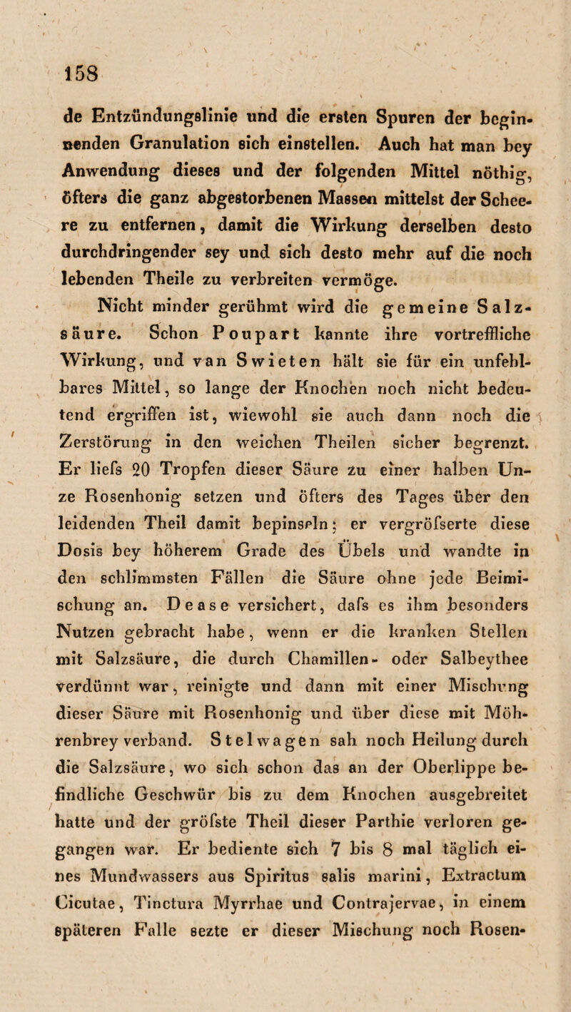 ? 158 de Entzündungslinie und die ersten Spuren der begin¬ nenden Granulation sich einstellen. Auch hat man bey Anwendung dieses und der folgenden Mittel nöthig, öfters die ganz abgestorbenen Massen mittelst der Schee- * re zu entfernen, damit die Wirkung derselben desto durchdringender sey und sich desto mehr auf die noch lebenden Theile zu verbreiten vermöge. Nicht minder gerühmt wird die gemeine Salz¬ säure. Schon Poupart kannte ihre vortreffliche Wirkung, und van Swieten hält sie für ein unfehl¬ bares Mittel, so lange der Knochen noch nicht bedeu¬ tend ergriffen ist, wiewohl sie auch dann noch die Zerstörung in den weichen Theilen sicher begrenzt. Er liefs 20 Tropfen dieser Säure zu einer halben Un¬ ze Rosenhonig setzen und öfters des Tages über den leidenden Theil damit bepinseln 5 er vergröfserte diese Dosis bey höherem Grade des Übels und wandte in den schlimmsten Fällen die Säure ohne jede Beimi¬ schung an. Dease versichert, dafs es ihm besonders Nutzen gebracht habe, wenn er die kranken Stellen mit Salzsäure, die durch Chamillen- oder Salbeythee verdünnt war, reinigte und dann mit einer Mischung dieser Säure mit Rosenhonig und über diese mit Möh¬ renbrey verband. Stel wagen sah noch Heilung durch die Salzsäure, wo sich schon das an der Oberlippe be- t , r 7 .j. r I* findliche Geschwür bis zu dem Knochen ausgebreitet hatte und der gröfste Theil dieser Parthie verloren ge¬ gangen war. Er bediente sich 7 bis 8 mal täglich ei¬ nes Mundwassers aus Spiritus salis marini, Extractum Cicutae, Tinctura Myrrhae und Contrajervae, in einem Späteren Falle sezte er dieser Mischung noch Rosen- 1 \