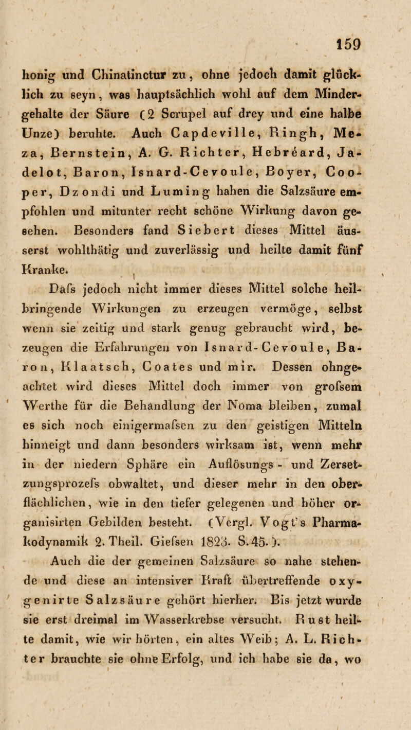 honig und Chinatinctur zu, ohne jedoch damit glück¬ lich zu seyn, was hauptsächlich wohl auf dem Minder¬ gehalte der Säure (2 Scrupel auf drey und eine halbe Unze) beruhte. Auch Capdeville, Rin gh, Me- za, Bernstein, A. G. Richter, Hebreard, Ja¬ delot, Baron, I s n ar d - C e v o ul e , Boyer, Coo- per, Dzondi und Lurning hahen die Salzsäure em¬ pfohlen und mitunter recht schöne Wirkung davon ge- sehen. Besonders fand Siebert dieses Mittel äus- serst wohlthätig und zuverlässig und heilte damit fünf Kranke* Dafs jedoch nicht immer dieses Mittel solche heil¬ bringende Wirkungen zu erzeugen vermöge, selbst wenn sie zeitig und stark genug gebraucht wird, be¬ zeugen die Erfahrungen von Isnard-Cevoule, Ba¬ ron, Klaatsch, Coates und mir. Dessen ohnge- achtet wird dieses Mittel doch immer von grofsem 1 Werthe für die Behandlung der Noma bleiben, zumal es sich noch einigermafsen zu den geistigen Mitteln hinneigt und dann besonders wirksam ist, wenn mehr in der niedern Sphäre ein Auflösungs - und Zerset- zungsprozefs obwaltet, und dieser mehr in den ober¬ flächlichen , wie in den tiefer gelegenen und höher or- ganisirten Gebilden besteht. (Vergl. Vogt’s Pharma¬ kodynamik 2. Theil. Giefsen 1823- S.450* Auch die der gemeinen Salzsäure so nahe stehen¬ de und diese an intensiver Kraft übertreffende oxy- genirte Salzsäure gehört hierher. Bis jetzt wurde sie erst dreimal im Wasserkrebse versucht. Rust heil¬ te damit, wie wir hörten, ein altes Weib; A. L. Rich¬ ter brauchte sie ohne Erfolg, und ich habe sie da, wo