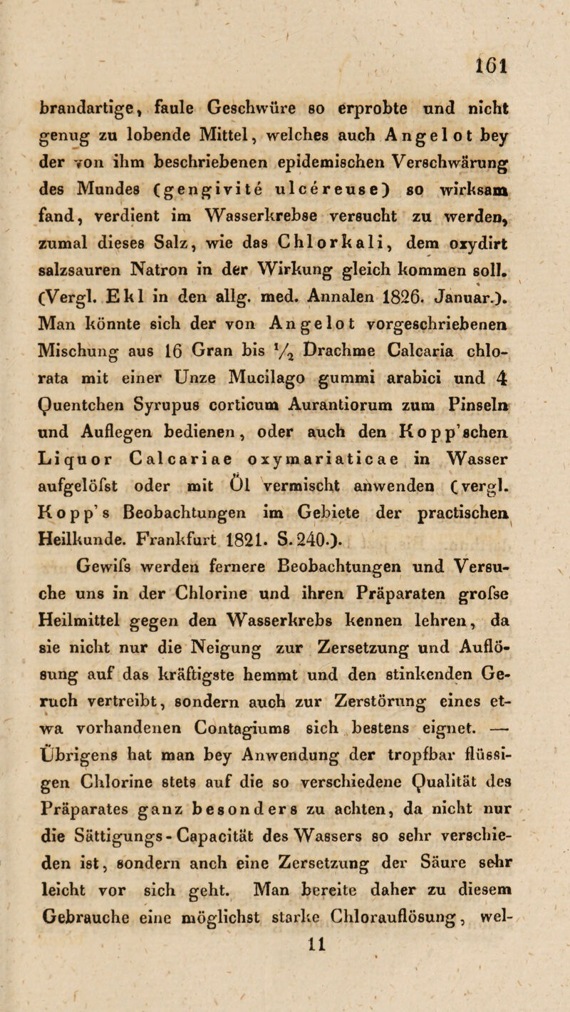 töl brandartige, faule Geschwüre so erprobte und nicht genug zu lobende Mittel, welches auch Angel ot bey der von ihm beschriebenen epidemischen Verschwärung des Mundes (gengivite ulcereuse) so wirksam fand, verdient im Wasserkrebse versucht zu werden* zumal dieses Salz, wie das Chlorkali, dem oxydirt salzsauren Natron in der Wirkung gleich kommen soll. * (Vergl. Ekl in den allg. med. Annalen 1826. Januar.). Man könnte sich der von Angelot vorgeschriebenen Mischung aus 16 Gran bis */2 Drachme Calcaria chlo- rata mit einer Unze Mucilago gummi arabici und 4 Quentchen Syrupus corticum Aurantiorum zum Pinseln und Auflegen bedienen, oder auch den Koppschen Liquor Calcariae oxymariaticae in Wasser aufgelöfst oder mit Öl vermischt anwenden (vergl. K o p p’ s Beobachtungen im Gebiete der practischen Heilkunde. Frankfurt 1821. S. 240.). Gewifs werden fernere Beobachtungen und Versu¬ che uns in der Chlorine und ihren Präparaten grofse Heilmittel gegen den Wasserkrebs kennen lehren, da sie nicht nur die Neigung zur Zersetzung und Auflö¬ sung auf das kräftigste hemmt und den stinkenden Ge¬ ruch vertreibt, sondern auch zur Zerstörung eines et¬ wa vorhandenen Contagiums sich bestens eignet. —• Übrigens hat man bey Anwendung der tropfbar flüssi¬ gen Chlorine stets auf die so verschiedene Qualität des Präparates ganz besonders zu achten, da nicht nur die Sättigungs-Capacität des Wassers so sehr verschie¬ den ist * sondern anch eine Zersetzung der Säure sehr leicht vor sich geht. Man bereite daher zu diesem Gebrauche eine möglichst starke Chlorauflösung, wel- 11