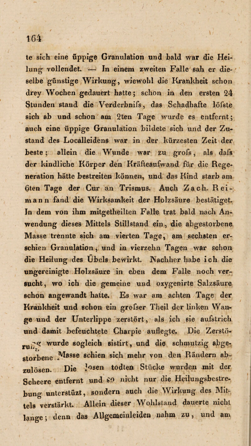 / f ' / ' % ' . w 164 te sich eine üppige Granulation und bald war die Hei¬ lung vollendet» — In einem zweiten Falle sah er die-' selbe günstige Wirkung, wiewohl die Krankheit schon drey Wochen gedauert hatte; schon in den ersten 24 Stunden stand die Verderbnifs, das Schadhafte löfste sich ab und schon am 2ten Tage wurde es entfernt; auch eine üppige Granulation bildete sich und der Zu¬ stand des Localleidens war in der kürzesten Zeit der beste; allein die Wunde war zu grofs, als dafs der kindliche Körper den Kräfteaufwand für die Rege¬ neration hätte bestreiten können, und das Kind starb am 6ten Tage der Cur an Trismus. Auch Zach. Rei- m a n n fand die Wirksamkeit der Holzsäure bestätiget. In dem von ihm mitgetheilten Falle trat bald nach An¬ wendung dieses Mittels Stillstand ein, die abgestorbene Masse trennte sich am vierten Tage, am sechsten er¬ schien Granulation, und in vierzehn Tagen war schon •• die Heilung des Übels bewirkt. JNachher habe ich die ungereinigte Holzsäure in eben dem Falle noch ver¬ sucht, wo ich die gemeine und oxygenirte Salzsäure schon angewandt hatte. Es war am achten Tage der Krankheit und schon ein grofser Theil der linken Wan¬ ge und der Unterlippe zerstört, als ich sie aufstrich und damit befeuchtete Charpie auflegte. Die Zerstö- -»«C wurde sogleich sistirt, und die schmutzig abge¬ storbene ßchien sich mehr von den Rändern ab¬ zulösen. Die J^sen todten Stücke wurden mit der Scheere entfernt und SO nicht nur die Heilungsbestre¬ bung unterstüzt, sondern auch die Wirkung des Mit¬ tels verstärkt. Allein dieser Wohlstand dauerte nicht lange; denn das Allgemeinleiden nahm zu, und am