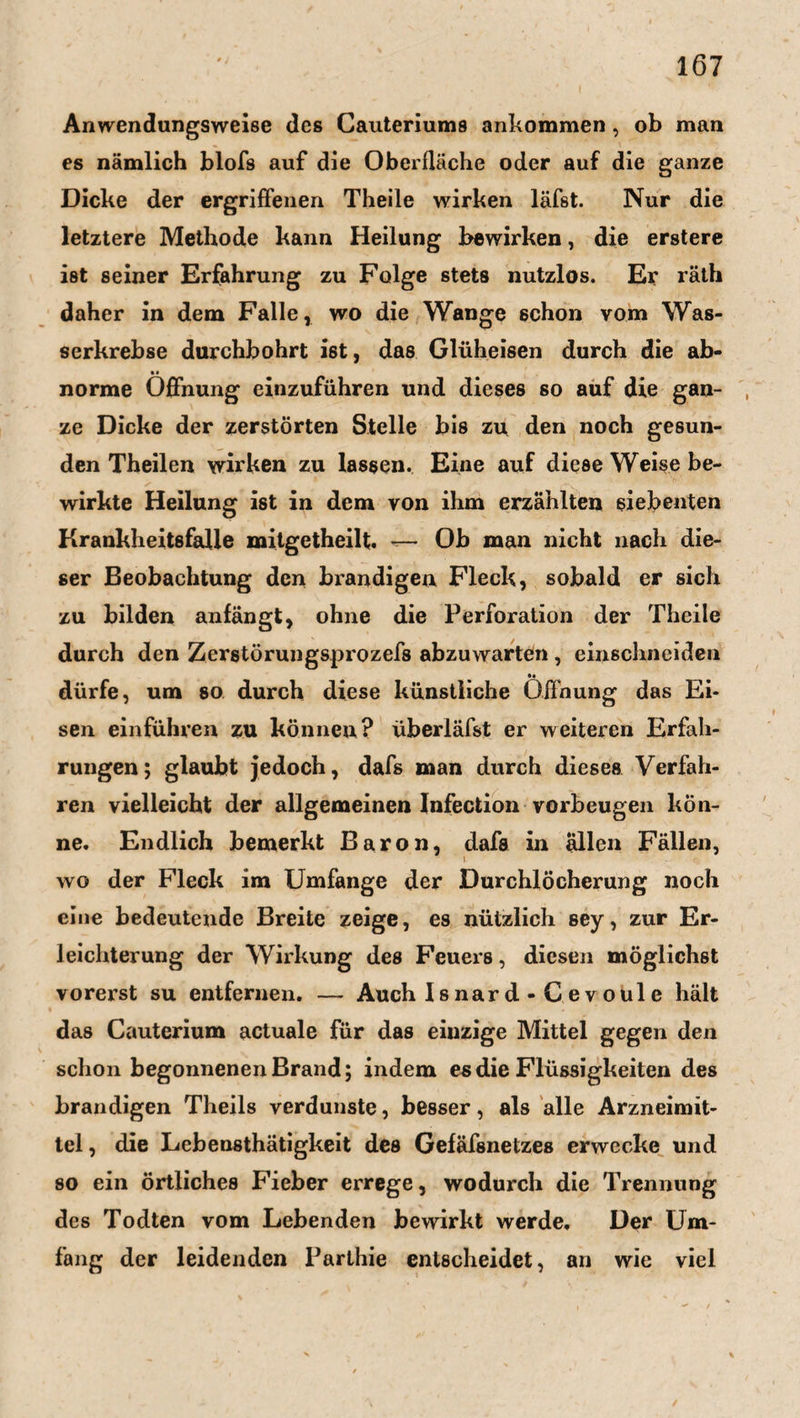 Anwendungsweise des Cauteriums ankommen, ob man es nämlich blofs auf die Oberfläche oder auf die ganze Dicke der ergriffenen Theile wirken läfst. Nur die letztere Methode kann Heilung bewirken, die erstere ist seiner Erfahrung zu Folge stets nutzlos. Er räth daher in dem Falle, wo die Wange schon vom Was¬ serkrebse durchbohrt ist, das Glüheisen durch die ab¬ norme Öffnung einzuführen und dieses so auf die gan- , ze Dicke der zerstörten Stelle bis zu den noch gesun¬ den Theilen wirken zu lassen. Eine auf diese Weise be¬ wirkte Heilung ist in dem von ihm erzählten siebenten Krankheitsfälle mitgetheilt. — Ob man nicht nach die¬ ser Beobachtung den brandigen Fleck, sobald er sich zu bilden anfängt, ohne die Perforation der Theile durch den Zerstörungsprozefs abzuwarten , einschneiden dürfe, um so durch diese künstliche Öffnung das Ei¬ sen einführen zu können? überläfst er weiteren Erfah¬ rungen; glaubt jedoch, dafs man durch dieses Verfah¬ ren vielleicht der allgemeinen Infection Vorbeugen kön¬ ne. Endlich bemerkt Baron, dafs in allen Fällen, wo der Fleck im Umfange der Durchlöcherung noch eine bedeutende Breite zeige, es nützlich sey, zur Er¬ leichterung der Wirkung des Feuers, diesen möglichst vorerst su entfernen. — Auch Is nar d - C e v oul e hält das Cauterium actuale für das einzige Mittel gegen den schon begonnenenBrand; indem es die Flüssigkeiten des brandigen Theils verdunste, besser, als alle Arzneimit¬ tel , die Lebensthätigkeit des Gefäfsnetzes erwecke und so ein örtliches Fieber errege, wodurch die Trennung des Todten vom Lebenden bewirkt werde. Der Um¬ fang der leidenden Parthie entscheidet, an wie viel