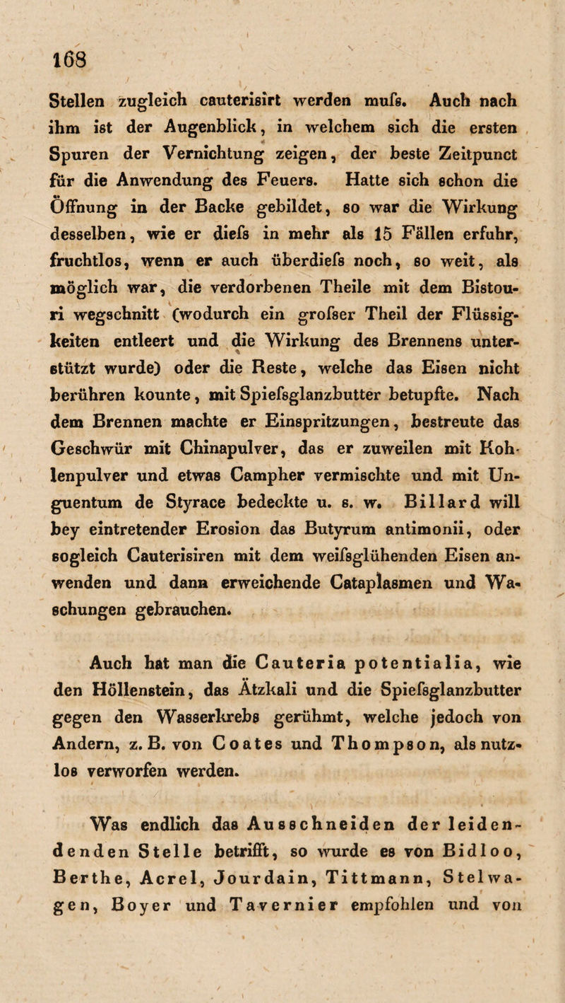 Stellen zugleich cauterisirt werden mufs. Auch nach ihm ißt der Augenblick, in welchem sich die ersten Spuren der Vernichtung zeigen, der beste Zeitpunct für die Anwendung des Feuers. Hatte sich schon die Öffnung in der Backe gebildet, so war die Wirkung desselben, wie er diefs in mehr als 15 Fällen erfuhr, fruchtlos, wenn er auch überdiefs noch, so weit, als möglich war, die verdorbenen Theile mit dem Bistou¬ ri wegschnitt (wodurch ein grofser Theil der Flüssig¬ keiten entleert und die Wirkung des Brennens unter¬ stützt wurde) oder die Reste, welche das Eisen nicht berühren kounte, mit Spiefsglanzbutter betupfte. Nach dem Brennen machte er Einspritzungen, bestreute das Geschwür mit Chinapulver, das er zuweilen mit Koh¬ lenpulver und etwas Campher vermischte und mit Un¬ guentum de Styrace bedeckte u. s. w. Billard will bey eintretender Erosion das Butyrum antimonii, oder sogleich Cauterisiren mit dem weifsglühenden Eisen an¬ wenden und dann erweichende Cataplasmen und Wa¬ schungen gebrauchen. Auch hat man die Cauteria potentialia, wie •• den Höllenstein, das Atzkali und die Spiefsglanzbutter gegen den Wasserkrebs gerühmt, welche jedoch von Andern, z. B. von Coates und Thompson, als nutz¬ los verworfen werden. Was endlich das Au sschneiden der leiden¬ denden Stelle betrifft, so wurde es von Bid 1 oo, Berthe, Acrel, Jourdain, Tittmann, Ste 1 wa¬ gen, Boyer und Tavernier empfohlen und von