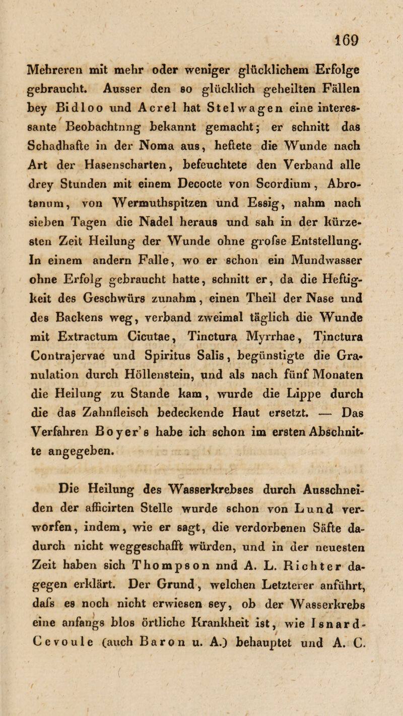 *1 # ' i 1 N y 169 Mehreren mit mehr oder weniger glücklichem Erfolge gebraucht. Ausser den so glücklich geheilten Fällen bey Bi dl oo und Acrel hat Stelwagen eine interes- sante Beobachtnng bekannt gemacht; er schnitt das Schadhafte in der Noma aus, heftete die Wunde nach Art der Hasenscharten, befeuchtete den Verband alle drey Stunden mit einem Decocte von Scordium , Abro- tanum, von Wermuthspitzen und Essig, nahm nach sieben Tagen die Nadel heraus und sah in der kürze¬ sten Zeit Heilung der Wunde ohne grofse Entstellung. In einem andern Falle, wo er schon ein Mundwasser ohne Erfolg gebraucht hatte, schnitt er, da die Heftig¬ keit des Geschwürs zunahm, einen Theil der Nase und des Backens weg, verband zweimal täglich die Wunde mit Extractum Cicutae, Tinctura Myrrhae, Tjnctura Contrajervae und Spiritus Salis, begünstigte die Gra¬ nulation durch Höllenstein, und als nach fünf Monaten die Heilung zu Stande kam, wurde die Lippe durch die das Zahnfleisch bedeckende Haut ersetzt. — Das Verfahren Boyer’s habe ich schon im ersten Abschnit¬ te angegeben. Die Heilung des Wasserkrebses durch Ausschnei¬ den der afficirten Stelle wurde schon von Lund ver¬ worfen, indem, wie er sagt, die verdorbenen Säfte da¬ durch nicht weggeschafft würden, und in der neuesten Zeit haben sich Thompson nnd A. L. Richter da¬ gegen erklärt. Der Grund , welchen Letzterer anführt, dafs es noch nicht erwiesen 6ey, ob der Wasserkrebs eine anfangs blos örtliche Krankheit ist, wie Isnard- Cevoule (auch Baron u. A.) behauptet und A. C. ■( V ' ' • .