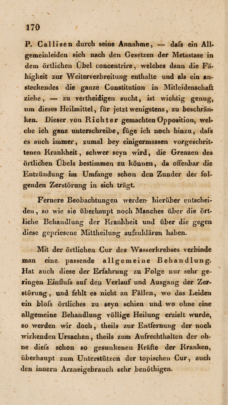 P. Callisen durch seine Annahme, — dafs ein All¬ gemeinleiden sich nach den Gesetzen der Metastase in dem örtlichen Ühel concentrire, welches dann die Fä¬ higkeit zur Weiterverbreitung enthalte und als ein an¬ steckendes die ganze Constitution in Mitleidenschaft ziehe, — zu vertheidigen sucht, ist wichtig genug, um dieses Heilmittel, für jetzt wenigstens, zu beschrän¬ ken. Dieser von Richter gemachten Opposition, wel¬ che ich ganz unterschreibe, füge ich noch hinzu, dafs es auch immer, zumal bey einigermassen vorgeschrit¬ tenen Krankheit, schwer seyn wird, die Grenzen des örtlichen Übels bestimmen zu können, da offenbar die Entzündung im Umfange schon den Zunder der fol¬ genden Zerstörung in sich trägt, 1 ■ r H Fernere Beobachtungen werden hierüber entschei¬ den , so wie sie überhaupt noch Manches über die ört¬ liche Behandlung der Krankheit und über die gegen diese gepriesene Mittheilung aufzuklären haben. Mit der örtlichen Cur des Wasserkrebses verbinde man eine, passende allgemeine Behandlung. Hat auch diese der Erfahrung zu Folge nur sehr ge¬ ringen Einflufs auf den Verlauf und Ausgang der Zer¬ störung, und fehlt es nicht an Fällen, wo das Leiden ein blofs örtliches zu seyn schien und wo ohne eine allgemeine Behandlung völlige Heilung erzielt wurde, so werden wir doch, theils zur Entfernung der noch wirkenden Ursachen, theils zum Aufrechthaltcn der oh¬ ne diefs schon so gesunkenen Kräfte der Kranken, überhaupt zum Unterstützen der topischen Cur, auch den innern Arzneigebrauch sehr benöthigen.