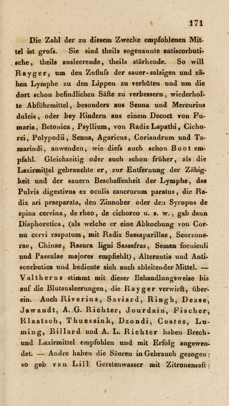 Die Zahl der zu diesem Zwecke empfohlenen Mit¬ tel ist grofs. Sie sind theils sogenannte antiscorbuti- sehe, theils ausleerende, theils stärkende. So will Rayger, um den Zuflufs der sauer-salzigen und zä¬ hen Lymphe zu den Lippen zu verhüten und um die dort schon befindlichen Säfte zu verbessern, wiederhol¬ te Abführmittel, besonders aus Senna und Mercurius dulcis, oder bey Kindern aus einem Decoct von Fu- maria, Betonica, Psyllium, von Radix Lapathi, Cicho- rei, Polypodii, Senna, Agaricus, Coriandrum und Ta- marindi, anwenden, wie diefs auch schon Boot em¬ pfahl. Gleichzeitig oder auch schon früher, als die Laxirmittel gebrauchte er, zur Entfernung der Zähig¬ keit und der säuern Beschaffenheit der Lymphe, das Pulvis digestivus ex oculis cancrorum paratus, die Ra¬ dix ari praeparata, den Zinnober oder den Syrupus de spina cervina, derheo, de cichoreo u. s. w., gab dann Diaphoretica, (als welche er eine Abkochung von Cor- nu cervi raspatum, mit Radix Sassaparillae, Scorzone- rae, Chinae, Rasura ligni Sassafras, Semen foeniculi und Passulae majores empfiehlt), Alterantia und Anti- scorbutica und bediente sich auch ableitender Mittel. — Valtherus stimmt mit dieser Behandlungsweise bis auf die Blutausleerungen, die Rayger verwirft, über¬ ein. Auch Riverius, Saviard, Ringh, Dease, Jawandt, A. G. R-ichter, Jourdain, Fischer, Klaatsch, Thuessink, Dzondi, Coates, Lu- ming, Billard und A. L. Richter haben Brech- und Laxirmittel empfohlen und mit Erfolg angewen¬ det. — Andre haben die Säuren in Gebrauch gezogen : 60 gab van Lill Gerstenwasser mit Zitronensaft;