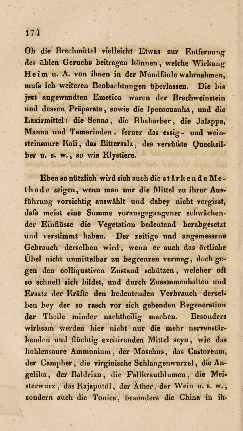 Ob die Brechmittel vielleicht Etwas zur Entfernung des üblen Geruchs beitragen können, welche Wirkung Heim u. A. von ihnen in der Mundfäule wahrnahmen, mufs ich weiteren Beobachtungen überlassen. Die bis jezt angewandten Emetica waren der Brechweinstein und dessen Präparate, sowie die Ipecacuanha, und die Laxirmittel: die Senna, die Rhabarber, die Jalappa, ' Manna und Tamarinden. ferner das essig - und wein¬ steinsaure Kali, das Bittersalz, das versüfste Quecksil¬ ber u. s. w., so wie Klystiere. Eben so nützlich wird ßich auch die s t ä r k e n d e M e - t h o d e zeigen, wenn man nur die Mittel zu ihrer Aus¬ führung vorsichtig auswählt und dabey nicht vergisst, dafs meist eine Summe vorausgegangener schwächen¬ der Einflüsse die Vegetation bedeutend herabgesetzt und verstimmt haben. Der zeitige und angemessene Gebrauch derselben wird, wenn er auch das örtliche Übel nicht unmittelbar zu begrenzen vermag, doch ge¬ gen den colliquativen Zustand schützen, welcher oft so schnell sich bildet, und durch Zusammenhalten und Ersatz der Kräfte den bedeutenden Verbrauch dersel¬ ben bey der so rasch vor sich gehenden Regeneration der Theile minder nachtheilig machen. Besonders wirksam werden hier nicht nur die mehr nervenstär¬ kenden und flüchtig excitirenden Mittel seyn, wie das kohlensaure Ammonium, der Moschus, das Castoreum, der Campher, die virginische Schlangenwurzel, die An¬ gelika , der Baldrian, die Fallkrautblumen, die Mei- •• sterwurz, das Kajaputöl, der Äther, der Wein u. 8. w., sondern auch die Tonica, besonders die China in ih-